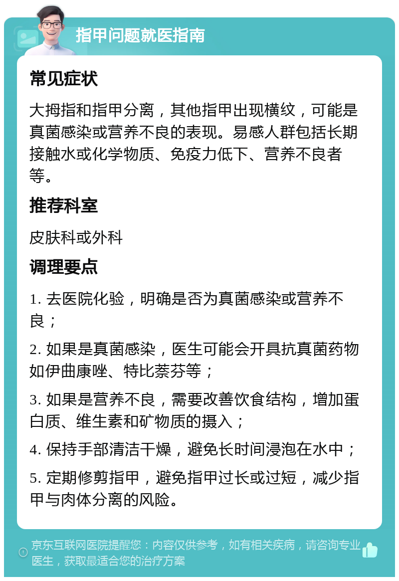 指甲问题就医指南 常见症状 大拇指和指甲分离，其他指甲出现横纹，可能是真菌感染或营养不良的表现。易感人群包括长期接触水或化学物质、免疫力低下、营养不良者等。 推荐科室 皮肤科或外科 调理要点 1. 去医院化验，明确是否为真菌感染或营养不良； 2. 如果是真菌感染，医生可能会开具抗真菌药物如伊曲康唑、特比萘芬等； 3. 如果是营养不良，需要改善饮食结构，增加蛋白质、维生素和矿物质的摄入； 4. 保持手部清洁干燥，避免长时间浸泡在水中； 5. 定期修剪指甲，避免指甲过长或过短，减少指甲与肉体分离的风险。