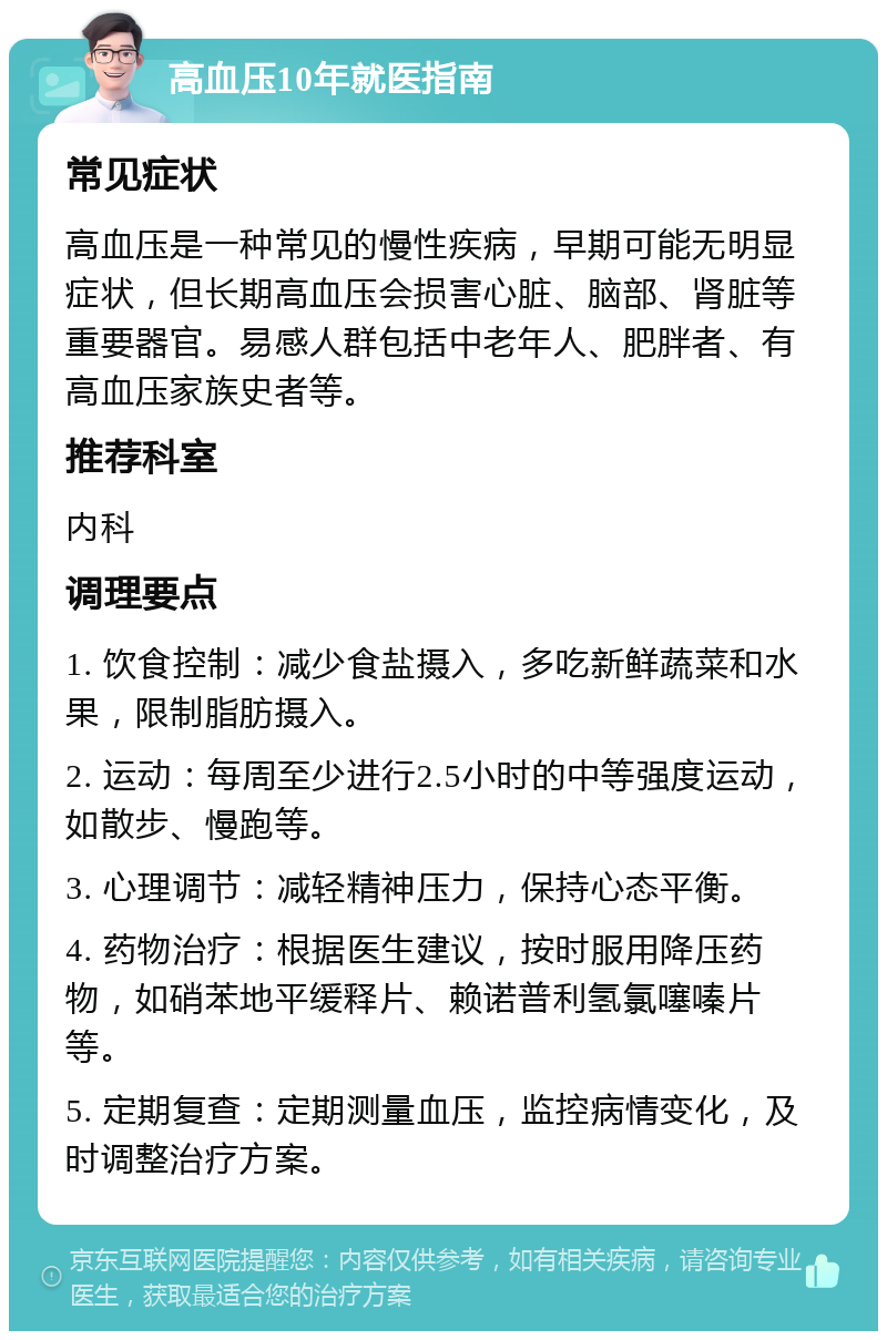 高血压10年就医指南 常见症状 高血压是一种常见的慢性疾病，早期可能无明显症状，但长期高血压会损害心脏、脑部、肾脏等重要器官。易感人群包括中老年人、肥胖者、有高血压家族史者等。 推荐科室 内科 调理要点 1. 饮食控制：减少食盐摄入，多吃新鲜蔬菜和水果，限制脂肪摄入。 2. 运动：每周至少进行2.5小时的中等强度运动，如散步、慢跑等。 3. 心理调节：减轻精神压力，保持心态平衡。 4. 药物治疗：根据医生建议，按时服用降压药物，如硝苯地平缓释片、赖诺普利氢氯噻嗪片等。 5. 定期复查：定期测量血压，监控病情变化，及时调整治疗方案。