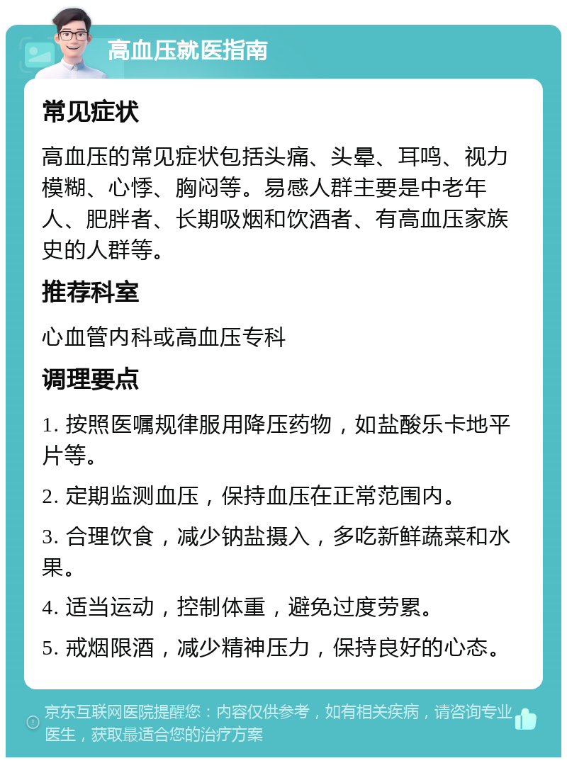 高血压就医指南 常见症状 高血压的常见症状包括头痛、头晕、耳鸣、视力模糊、心悸、胸闷等。易感人群主要是中老年人、肥胖者、长期吸烟和饮酒者、有高血压家族史的人群等。 推荐科室 心血管内科或高血压专科 调理要点 1. 按照医嘱规律服用降压药物，如盐酸乐卡地平片等。 2. 定期监测血压，保持血压在正常范围内。 3. 合理饮食，减少钠盐摄入，多吃新鲜蔬菜和水果。 4. 适当运动，控制体重，避免过度劳累。 5. 戒烟限酒，减少精神压力，保持良好的心态。