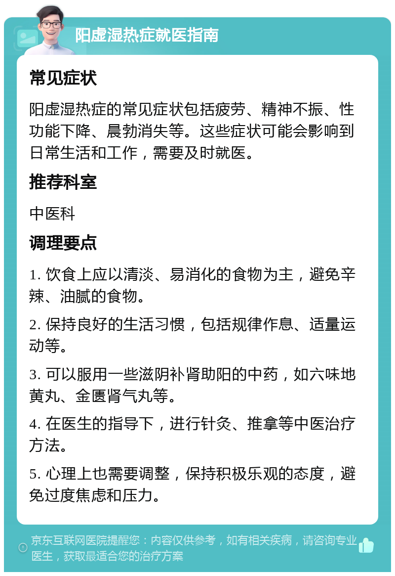 阳虚湿热症就医指南 常见症状 阳虚湿热症的常见症状包括疲劳、精神不振、性功能下降、晨勃消失等。这些症状可能会影响到日常生活和工作，需要及时就医。 推荐科室 中医科 调理要点 1. 饮食上应以清淡、易消化的食物为主，避免辛辣、油腻的食物。 2. 保持良好的生活习惯，包括规律作息、适量运动等。 3. 可以服用一些滋阴补肾助阳的中药，如六味地黄丸、金匮肾气丸等。 4. 在医生的指导下，进行针灸、推拿等中医治疗方法。 5. 心理上也需要调整，保持积极乐观的态度，避免过度焦虑和压力。