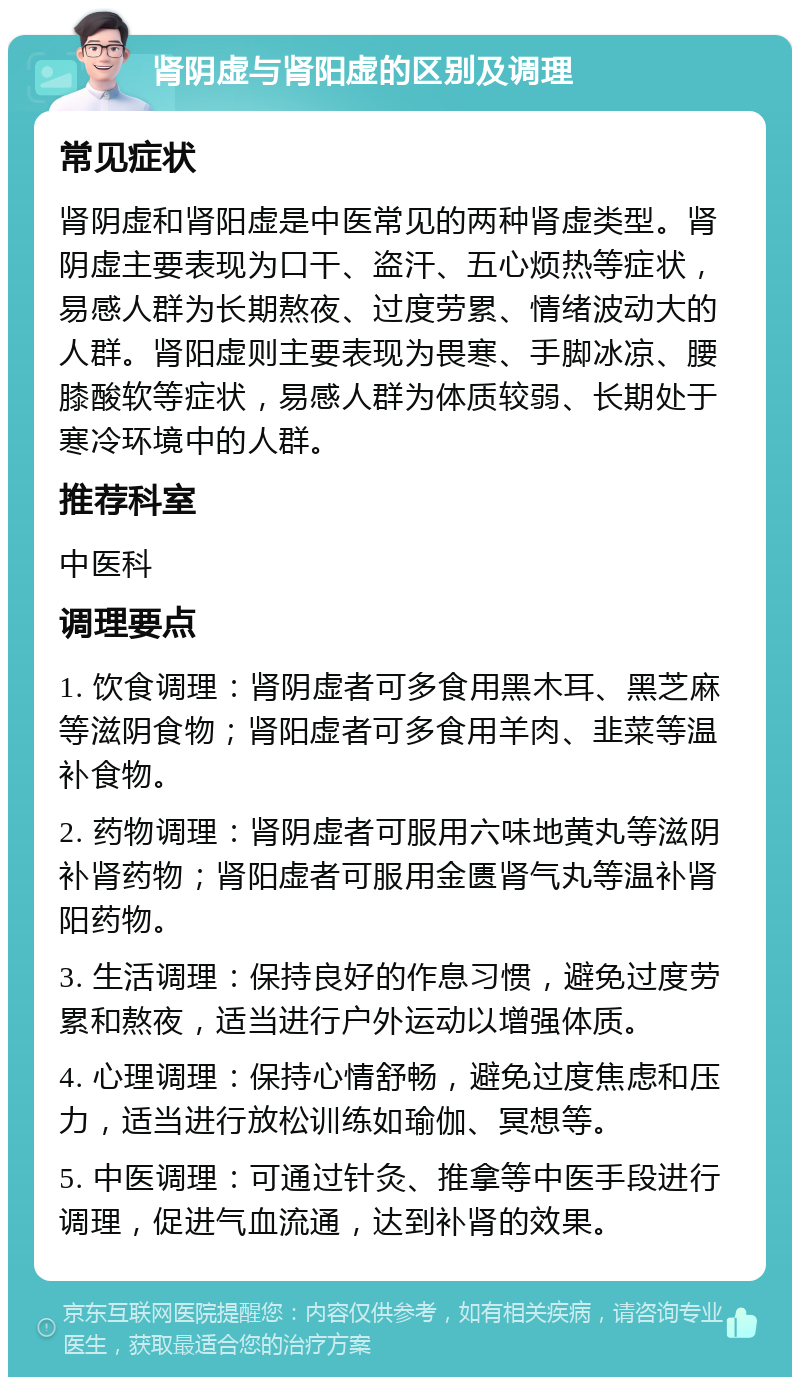 肾阴虚与肾阳虚的区别及调理 常见症状 肾阴虚和肾阳虚是中医常见的两种肾虚类型。肾阴虚主要表现为口干、盗汗、五心烦热等症状，易感人群为长期熬夜、过度劳累、情绪波动大的人群。肾阳虚则主要表现为畏寒、手脚冰凉、腰膝酸软等症状，易感人群为体质较弱、长期处于寒冷环境中的人群。 推荐科室 中医科 调理要点 1. 饮食调理：肾阴虚者可多食用黑木耳、黑芝麻等滋阴食物；肾阳虚者可多食用羊肉、韭菜等温补食物。 2. 药物调理：肾阴虚者可服用六味地黄丸等滋阴补肾药物；肾阳虚者可服用金匮肾气丸等温补肾阳药物。 3. 生活调理：保持良好的作息习惯，避免过度劳累和熬夜，适当进行户外运动以增强体质。 4. 心理调理：保持心情舒畅，避免过度焦虑和压力，适当进行放松训练如瑜伽、冥想等。 5. 中医调理：可通过针灸、推拿等中医手段进行调理，促进气血流通，达到补肾的效果。