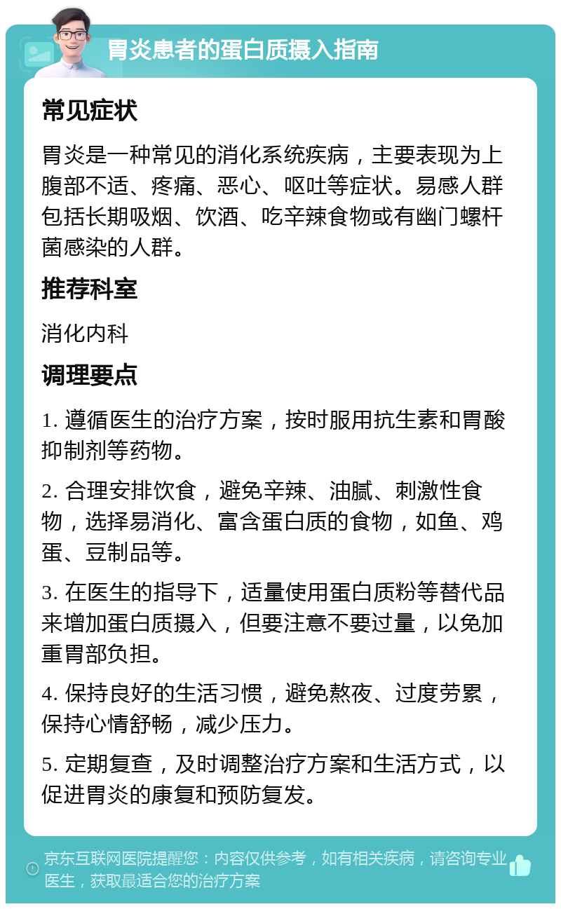 胃炎患者的蛋白质摄入指南 常见症状 胃炎是一种常见的消化系统疾病，主要表现为上腹部不适、疼痛、恶心、呕吐等症状。易感人群包括长期吸烟、饮酒、吃辛辣食物或有幽门螺杆菌感染的人群。 推荐科室 消化内科 调理要点 1. 遵循医生的治疗方案，按时服用抗生素和胃酸抑制剂等药物。 2. 合理安排饮食，避免辛辣、油腻、刺激性食物，选择易消化、富含蛋白质的食物，如鱼、鸡蛋、豆制品等。 3. 在医生的指导下，适量使用蛋白质粉等替代品来增加蛋白质摄入，但要注意不要过量，以免加重胃部负担。 4. 保持良好的生活习惯，避免熬夜、过度劳累，保持心情舒畅，减少压力。 5. 定期复查，及时调整治疗方案和生活方式，以促进胃炎的康复和预防复发。