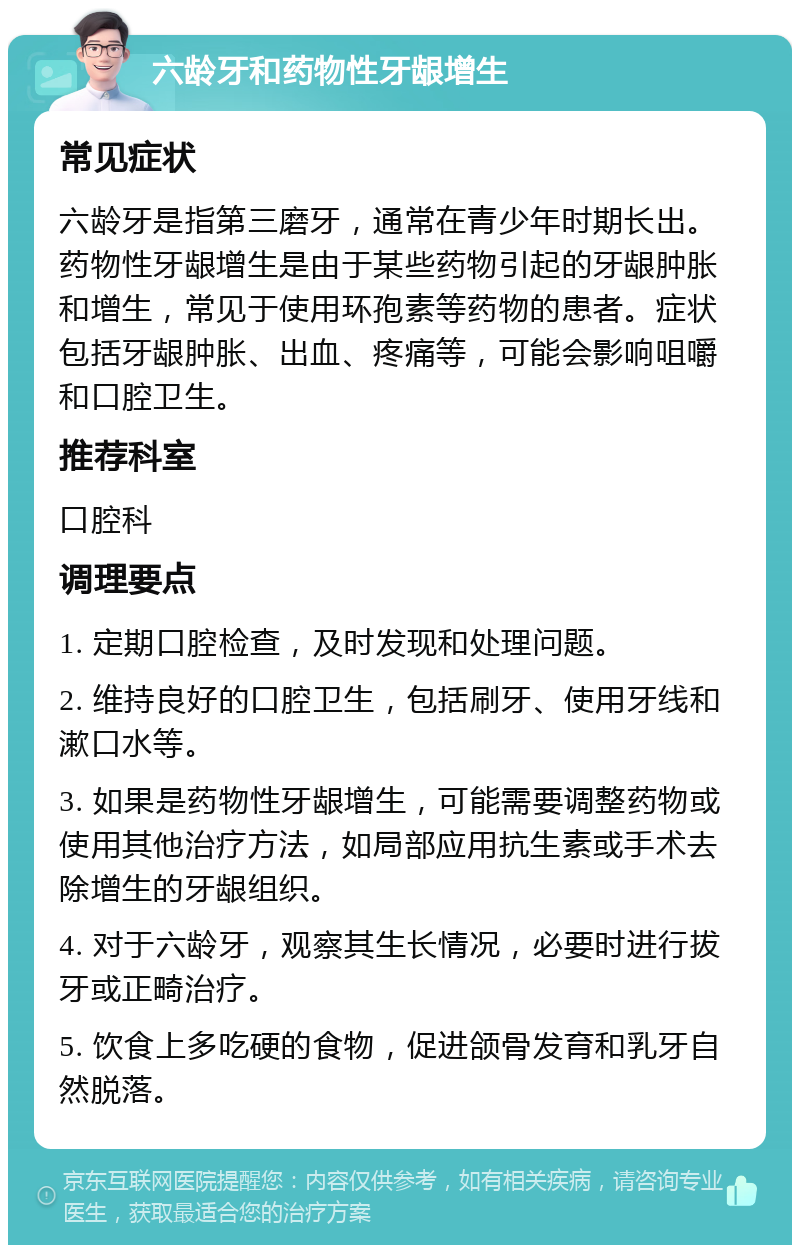 六龄牙和药物性牙龈增生 常见症状 六龄牙是指第三磨牙，通常在青少年时期长出。药物性牙龈增生是由于某些药物引起的牙龈肿胀和增生，常见于使用环孢素等药物的患者。症状包括牙龈肿胀、出血、疼痛等，可能会影响咀嚼和口腔卫生。 推荐科室 口腔科 调理要点 1. 定期口腔检查，及时发现和处理问题。 2. 维持良好的口腔卫生，包括刷牙、使用牙线和漱口水等。 3. 如果是药物性牙龈增生，可能需要调整药物或使用其他治疗方法，如局部应用抗生素或手术去除增生的牙龈组织。 4. 对于六龄牙，观察其生长情况，必要时进行拔牙或正畸治疗。 5. 饮食上多吃硬的食物，促进颌骨发育和乳牙自然脱落。