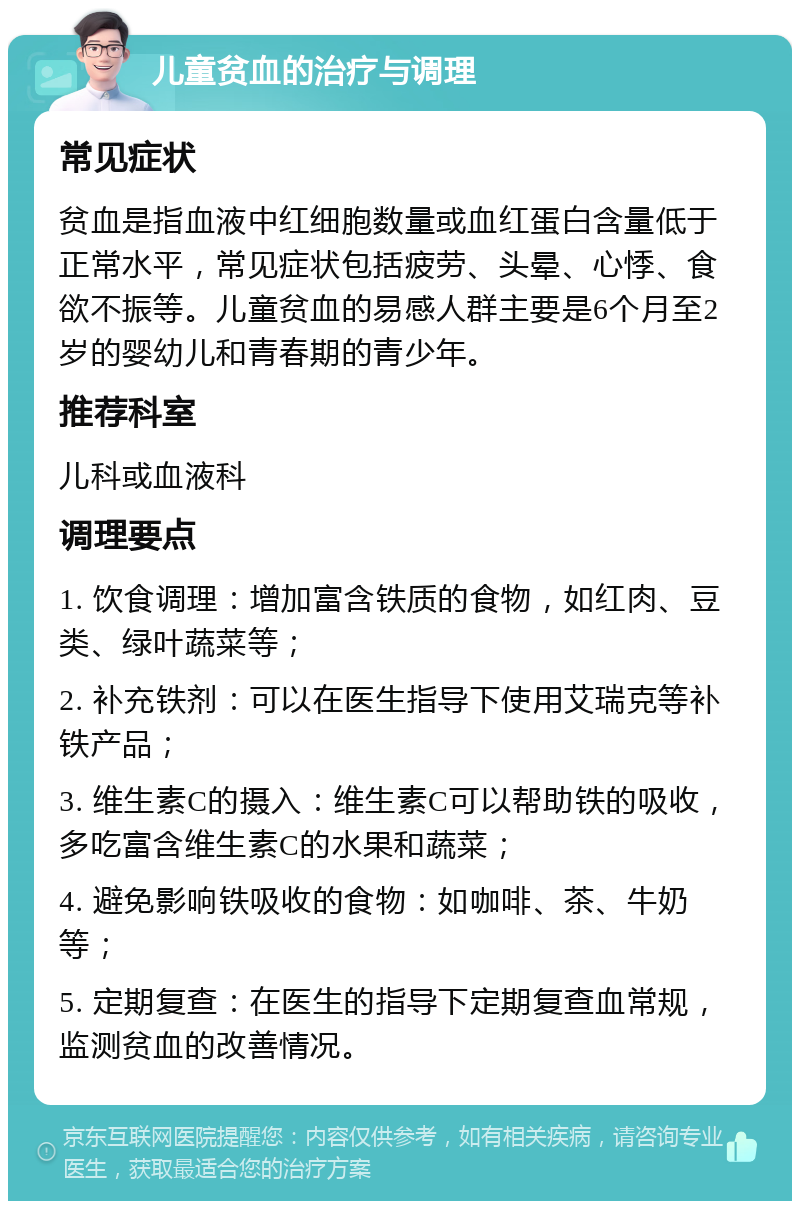 儿童贫血的治疗与调理 常见症状 贫血是指血液中红细胞数量或血红蛋白含量低于正常水平，常见症状包括疲劳、头晕、心悸、食欲不振等。儿童贫血的易感人群主要是6个月至2岁的婴幼儿和青春期的青少年。 推荐科室 儿科或血液科 调理要点 1. 饮食调理：增加富含铁质的食物，如红肉、豆类、绿叶蔬菜等； 2. 补充铁剂：可以在医生指导下使用艾瑞克等补铁产品； 3. 维生素C的摄入：维生素C可以帮助铁的吸收，多吃富含维生素C的水果和蔬菜； 4. 避免影响铁吸收的食物：如咖啡、茶、牛奶等； 5. 定期复查：在医生的指导下定期复查血常规，监测贫血的改善情况。