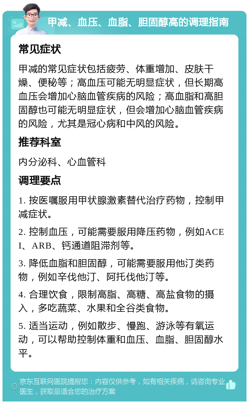 甲减、血压、血脂、胆固醇高的调理指南 常见症状 甲减的常见症状包括疲劳、体重增加、皮肤干燥、便秘等；高血压可能无明显症状，但长期高血压会增加心脑血管疾病的风险；高血脂和高胆固醇也可能无明显症状，但会增加心脑血管疾病的风险，尤其是冠心病和中风的风险。 推荐科室 内分泌科、心血管科 调理要点 1. 按医嘱服用甲状腺激素替代治疗药物，控制甲减症状。 2. 控制血压，可能需要服用降压药物，例如ACEI、ARB、钙通道阻滞剂等。 3. 降低血脂和胆固醇，可能需要服用他汀类药物，例如辛伐他汀、阿托伐他汀等。 4. 合理饮食，限制高脂、高糖、高盐食物的摄入，多吃蔬菜、水果和全谷类食物。 5. 适当运动，例如散步、慢跑、游泳等有氧运动，可以帮助控制体重和血压、血脂、胆固醇水平。