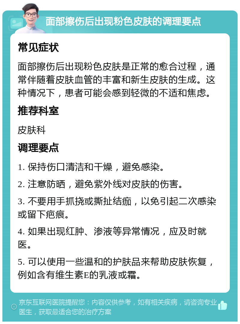 面部擦伤后出现粉色皮肤的调理要点 常见症状 面部擦伤后出现粉色皮肤是正常的愈合过程，通常伴随着皮肤血管的丰富和新生皮肤的生成。这种情况下，患者可能会感到轻微的不适和焦虑。 推荐科室 皮肤科 调理要点 1. 保持伤口清洁和干燥，避免感染。 2. 注意防晒，避免紫外线对皮肤的伤害。 3. 不要用手抓挠或撕扯结痂，以免引起二次感染或留下疤痕。 4. 如果出现红肿、渗液等异常情况，应及时就医。 5. 可以使用一些温和的护肤品来帮助皮肤恢复，例如含有维生素E的乳液或霜。