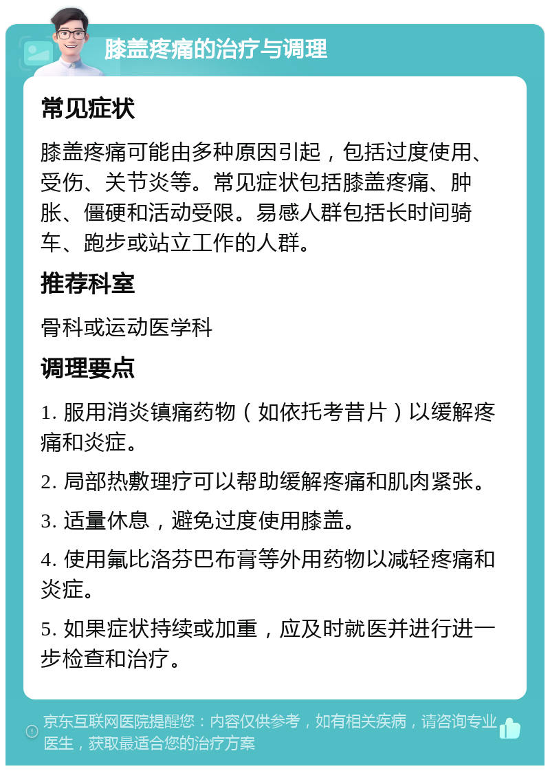 膝盖疼痛的治疗与调理 常见症状 膝盖疼痛可能由多种原因引起，包括过度使用、受伤、关节炎等。常见症状包括膝盖疼痛、肿胀、僵硬和活动受限。易感人群包括长时间骑车、跑步或站立工作的人群。 推荐科室 骨科或运动医学科 调理要点 1. 服用消炎镇痛药物（如依托考昔片）以缓解疼痛和炎症。 2. 局部热敷理疗可以帮助缓解疼痛和肌肉紧张。 3. 适量休息，避免过度使用膝盖。 4. 使用氟比洛芬巴布膏等外用药物以减轻疼痛和炎症。 5. 如果症状持续或加重，应及时就医并进行进一步检查和治疗。