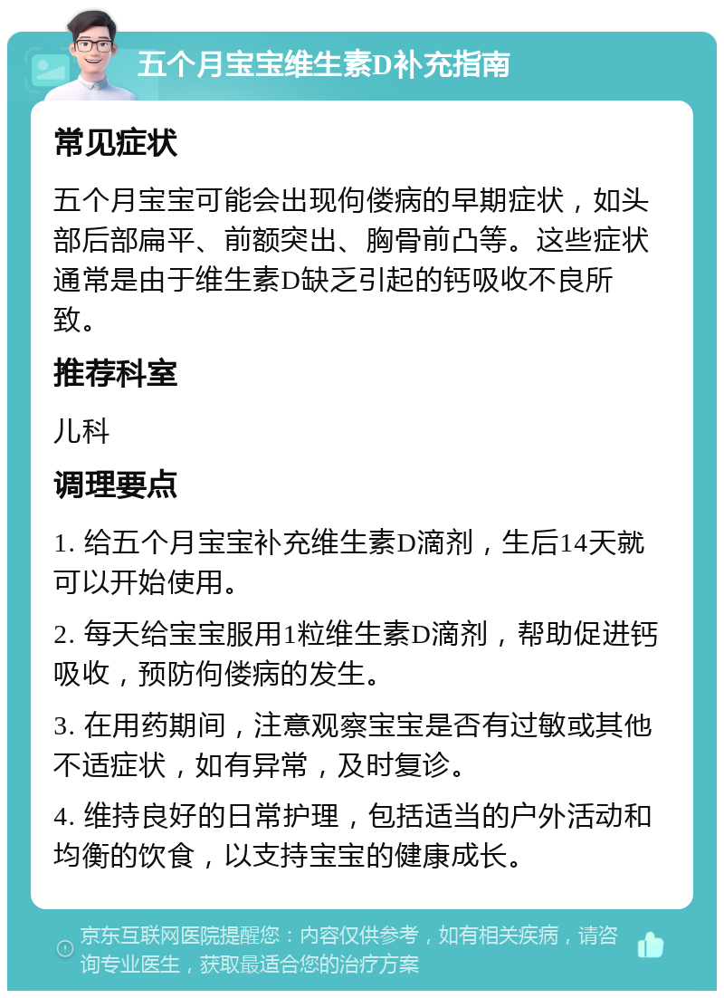 五个月宝宝维生素D补充指南 常见症状 五个月宝宝可能会出现佝偻病的早期症状，如头部后部扁平、前额突出、胸骨前凸等。这些症状通常是由于维生素D缺乏引起的钙吸收不良所致。 推荐科室 儿科 调理要点 1. 给五个月宝宝补充维生素D滴剂，生后14天就可以开始使用。 2. 每天给宝宝服用1粒维生素D滴剂，帮助促进钙吸收，预防佝偻病的发生。 3. 在用药期间，注意观察宝宝是否有过敏或其他不适症状，如有异常，及时复诊。 4. 维持良好的日常护理，包括适当的户外活动和均衡的饮食，以支持宝宝的健康成长。