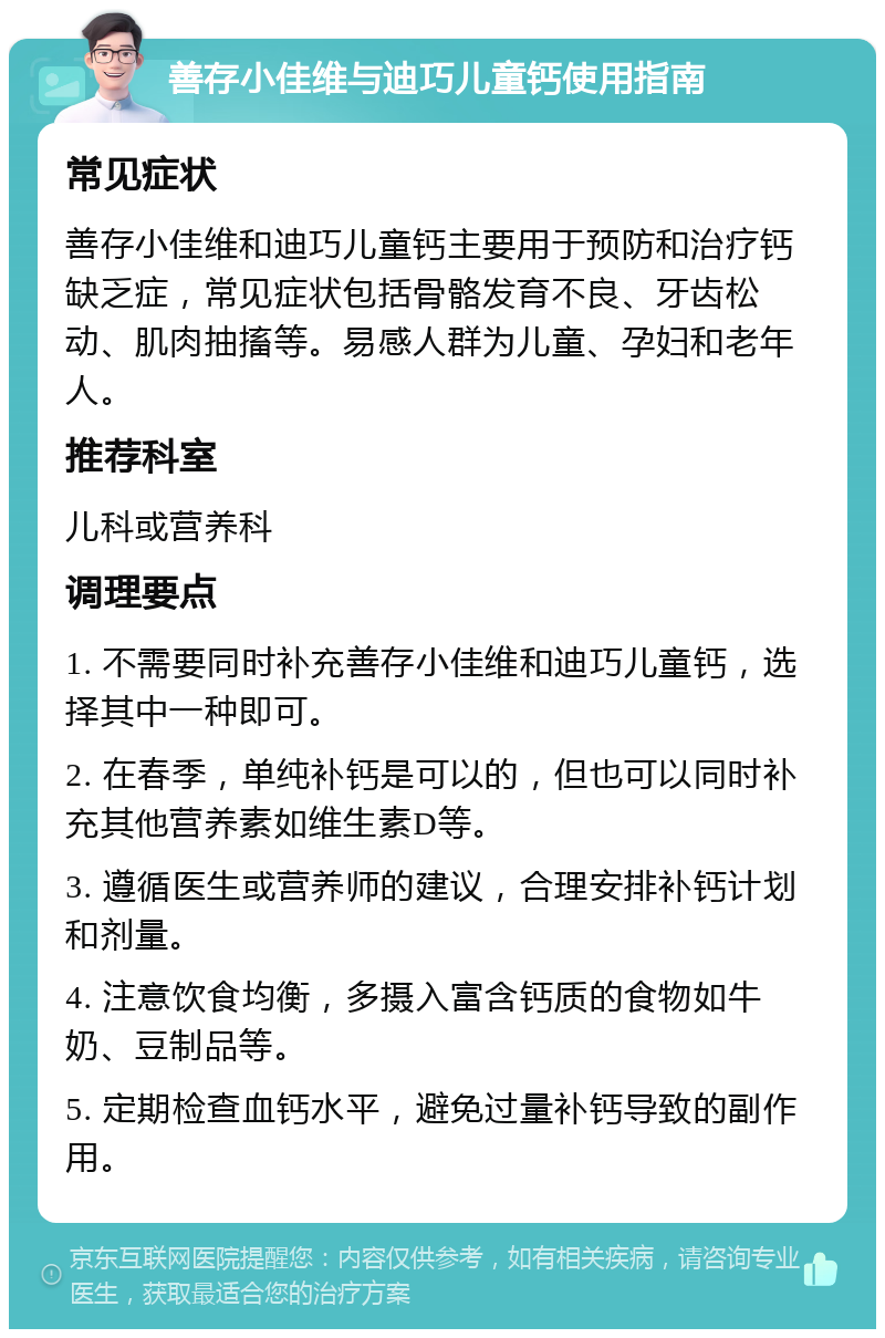 善存小佳维与迪巧儿童钙使用指南 常见症状 善存小佳维和迪巧儿童钙主要用于预防和治疗钙缺乏症，常见症状包括骨骼发育不良、牙齿松动、肌肉抽搐等。易感人群为儿童、孕妇和老年人。 推荐科室 儿科或营养科 调理要点 1. 不需要同时补充善存小佳维和迪巧儿童钙，选择其中一种即可。 2. 在春季，单纯补钙是可以的，但也可以同时补充其他营养素如维生素D等。 3. 遵循医生或营养师的建议，合理安排补钙计划和剂量。 4. 注意饮食均衡，多摄入富含钙质的食物如牛奶、豆制品等。 5. 定期检查血钙水平，避免过量补钙导致的副作用。