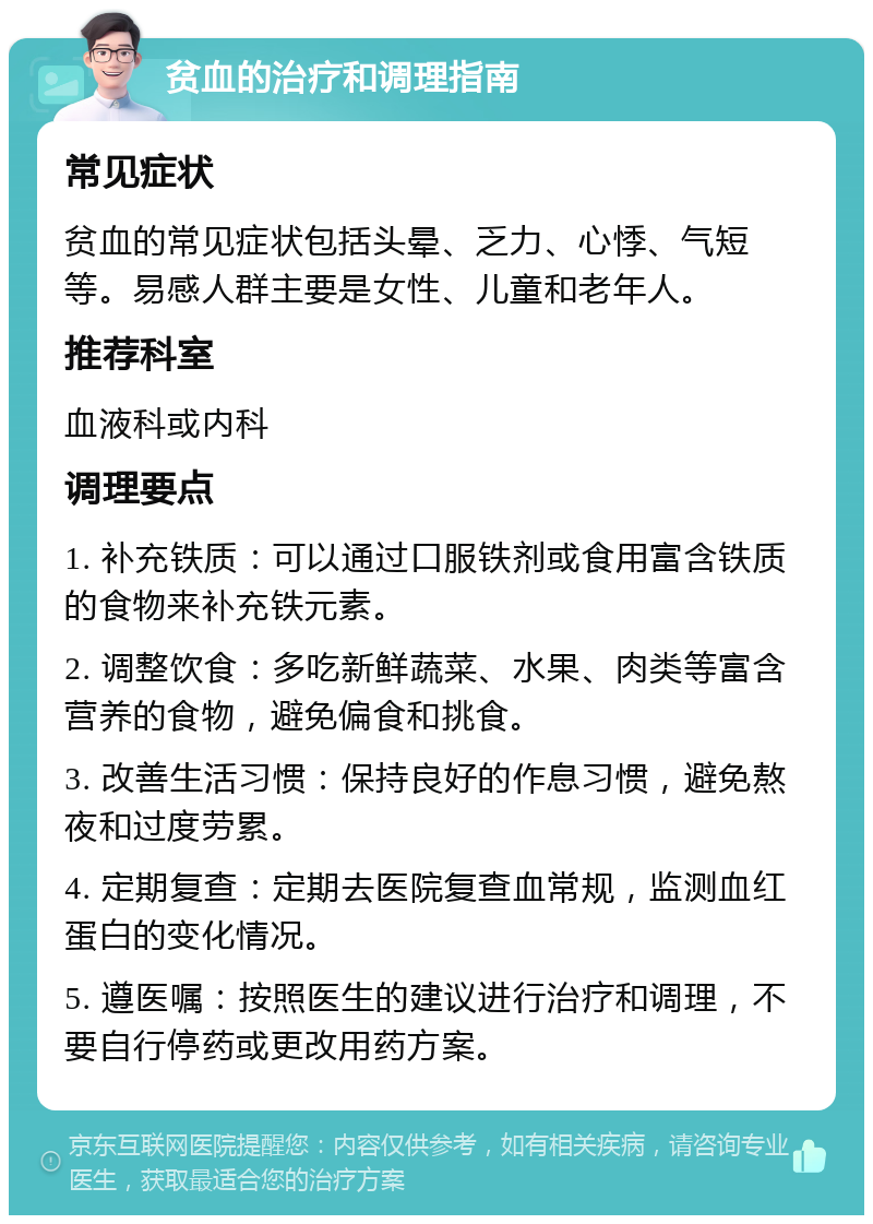 贫血的治疗和调理指南 常见症状 贫血的常见症状包括头晕、乏力、心悸、气短等。易感人群主要是女性、儿童和老年人。 推荐科室 血液科或内科 调理要点 1. 补充铁质：可以通过口服铁剂或食用富含铁质的食物来补充铁元素。 2. 调整饮食：多吃新鲜蔬菜、水果、肉类等富含营养的食物，避免偏食和挑食。 3. 改善生活习惯：保持良好的作息习惯，避免熬夜和过度劳累。 4. 定期复查：定期去医院复查血常规，监测血红蛋白的变化情况。 5. 遵医嘱：按照医生的建议进行治疗和调理，不要自行停药或更改用药方案。