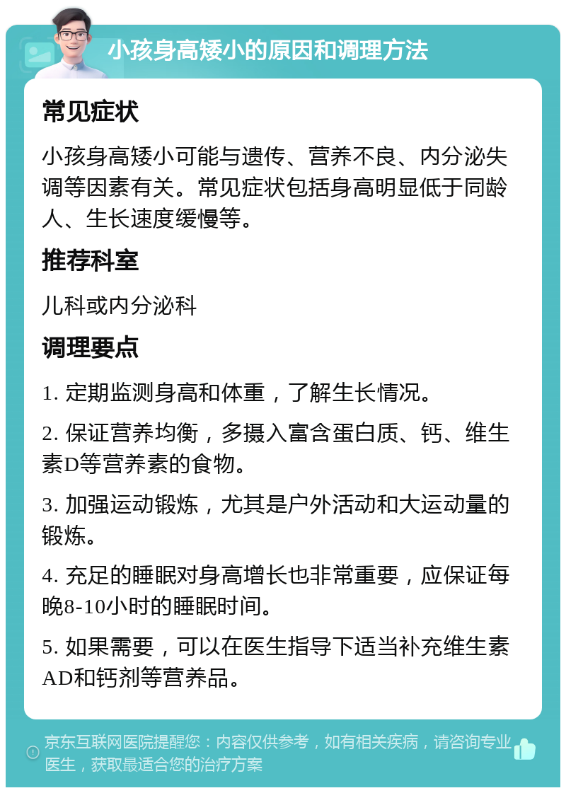 小孩身高矮小的原因和调理方法 常见症状 小孩身高矮小可能与遗传、营养不良、内分泌失调等因素有关。常见症状包括身高明显低于同龄人、生长速度缓慢等。 推荐科室 儿科或内分泌科 调理要点 1. 定期监测身高和体重，了解生长情况。 2. 保证营养均衡，多摄入富含蛋白质、钙、维生素D等营养素的食物。 3. 加强运动锻炼，尤其是户外活动和大运动量的锻炼。 4. 充足的睡眠对身高增长也非常重要，应保证每晚8-10小时的睡眠时间。 5. 如果需要，可以在医生指导下适当补充维生素AD和钙剂等营养品。