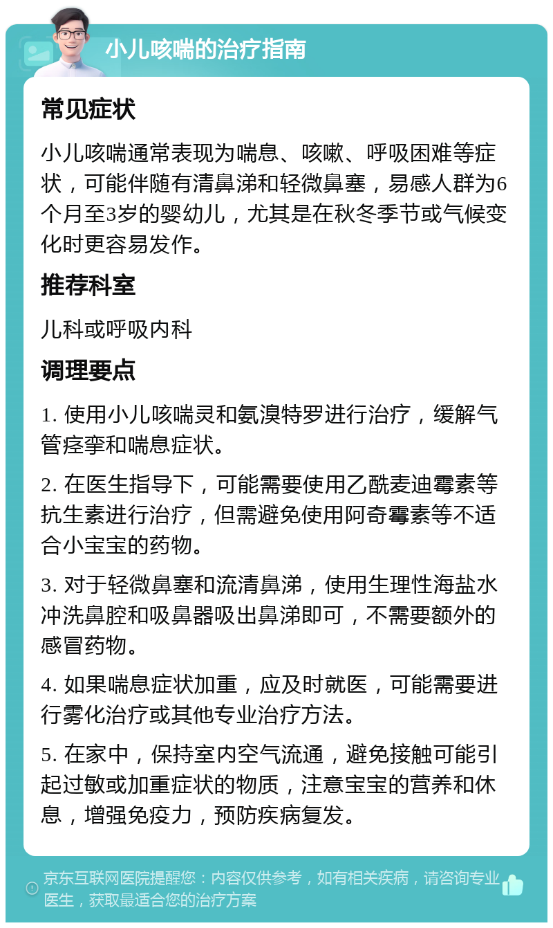 小儿咳喘的治疗指南 常见症状 小儿咳喘通常表现为喘息、咳嗽、呼吸困难等症状，可能伴随有清鼻涕和轻微鼻塞，易感人群为6个月至3岁的婴幼儿，尤其是在秋冬季节或气候变化时更容易发作。 推荐科室 儿科或呼吸内科 调理要点 1. 使用小儿咳喘灵和氨溴特罗进行治疗，缓解气管痉挛和喘息症状。 2. 在医生指导下，可能需要使用乙酰麦迪霉素等抗生素进行治疗，但需避免使用阿奇霉素等不适合小宝宝的药物。 3. 对于轻微鼻塞和流清鼻涕，使用生理性海盐水冲洗鼻腔和吸鼻器吸出鼻涕即可，不需要额外的感冒药物。 4. 如果喘息症状加重，应及时就医，可能需要进行雾化治疗或其他专业治疗方法。 5. 在家中，保持室内空气流通，避免接触可能引起过敏或加重症状的物质，注意宝宝的营养和休息，增强免疫力，预防疾病复发。