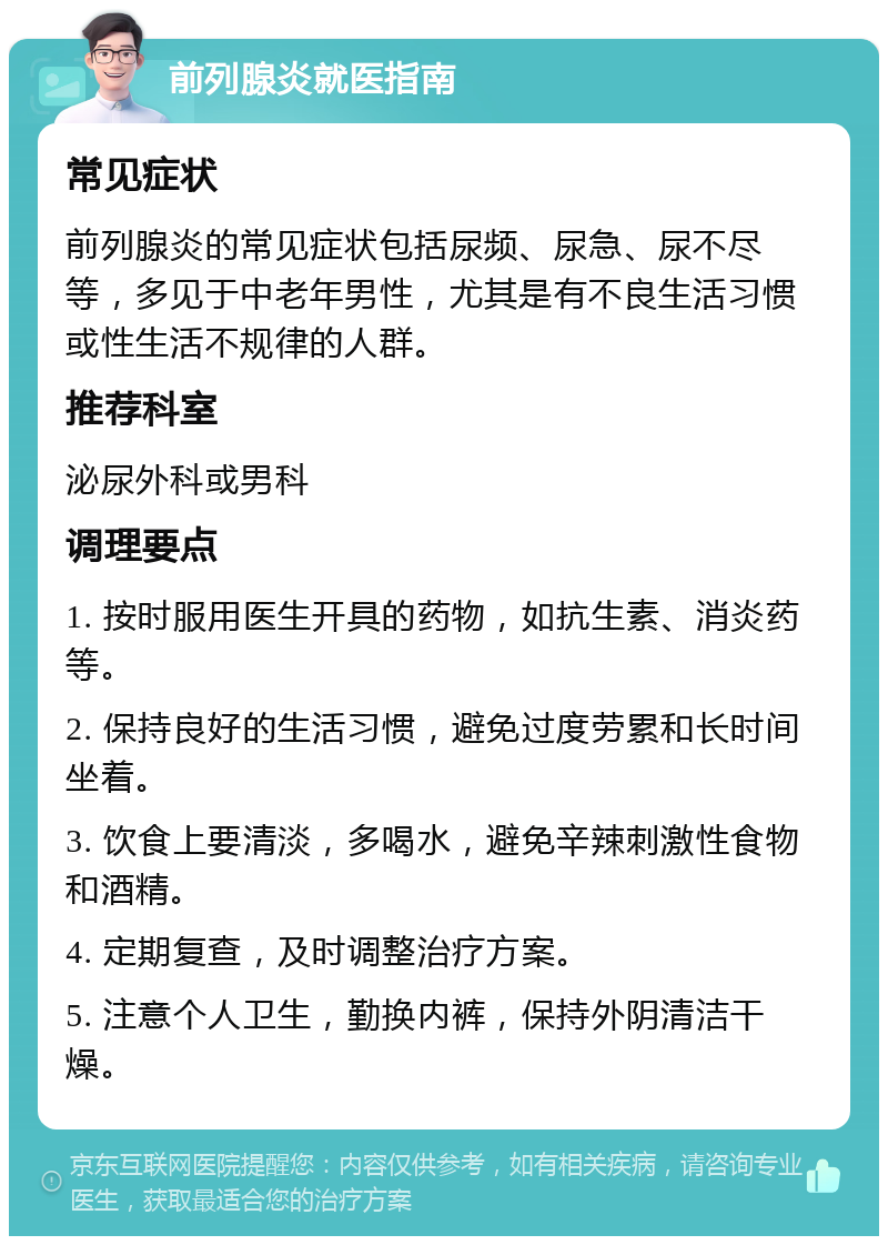 前列腺炎就医指南 常见症状 前列腺炎的常见症状包括尿频、尿急、尿不尽等，多见于中老年男性，尤其是有不良生活习惯或性生活不规律的人群。 推荐科室 泌尿外科或男科 调理要点 1. 按时服用医生开具的药物，如抗生素、消炎药等。 2. 保持良好的生活习惯，避免过度劳累和长时间坐着。 3. 饮食上要清淡，多喝水，避免辛辣刺激性食物和酒精。 4. 定期复查，及时调整治疗方案。 5. 注意个人卫生，勤换内裤，保持外阴清洁干燥。