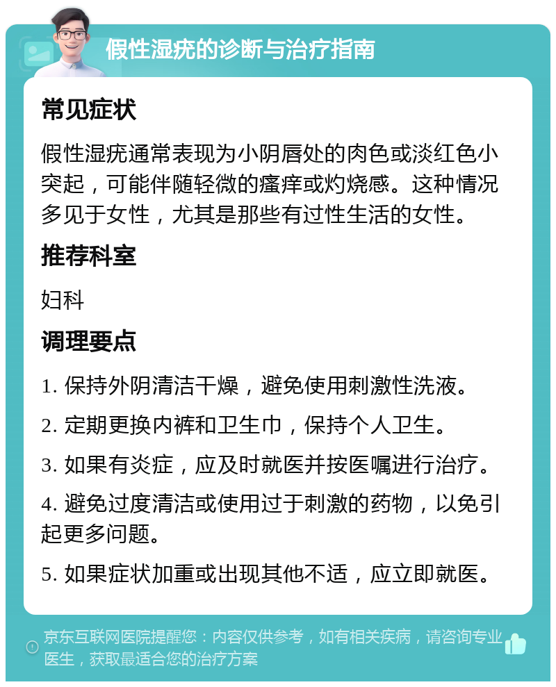 假性湿疣的诊断与治疗指南 常见症状 假性湿疣通常表现为小阴唇处的肉色或淡红色小突起，可能伴随轻微的瘙痒或灼烧感。这种情况多见于女性，尤其是那些有过性生活的女性。 推荐科室 妇科 调理要点 1. 保持外阴清洁干燥，避免使用刺激性洗液。 2. 定期更换内裤和卫生巾，保持个人卫生。 3. 如果有炎症，应及时就医并按医嘱进行治疗。 4. 避免过度清洁或使用过于刺激的药物，以免引起更多问题。 5. 如果症状加重或出现其他不适，应立即就医。