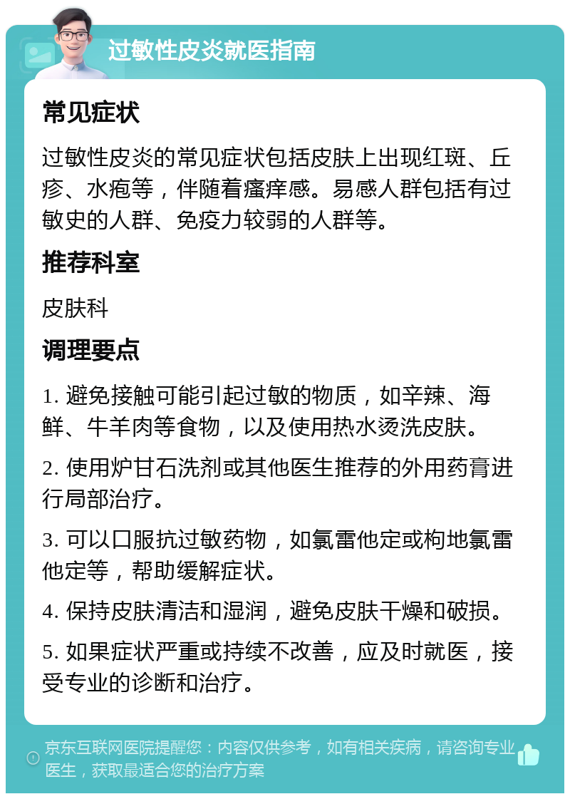 过敏性皮炎就医指南 常见症状 过敏性皮炎的常见症状包括皮肤上出现红斑、丘疹、水疱等，伴随着瘙痒感。易感人群包括有过敏史的人群、免疫力较弱的人群等。 推荐科室 皮肤科 调理要点 1. 避免接触可能引起过敏的物质，如辛辣、海鲜、牛羊肉等食物，以及使用热水烫洗皮肤。 2. 使用炉甘石洗剂或其他医生推荐的外用药膏进行局部治疗。 3. 可以口服抗过敏药物，如氯雷他定或枸地氯雷他定等，帮助缓解症状。 4. 保持皮肤清洁和湿润，避免皮肤干燥和破损。 5. 如果症状严重或持续不改善，应及时就医，接受专业的诊断和治疗。