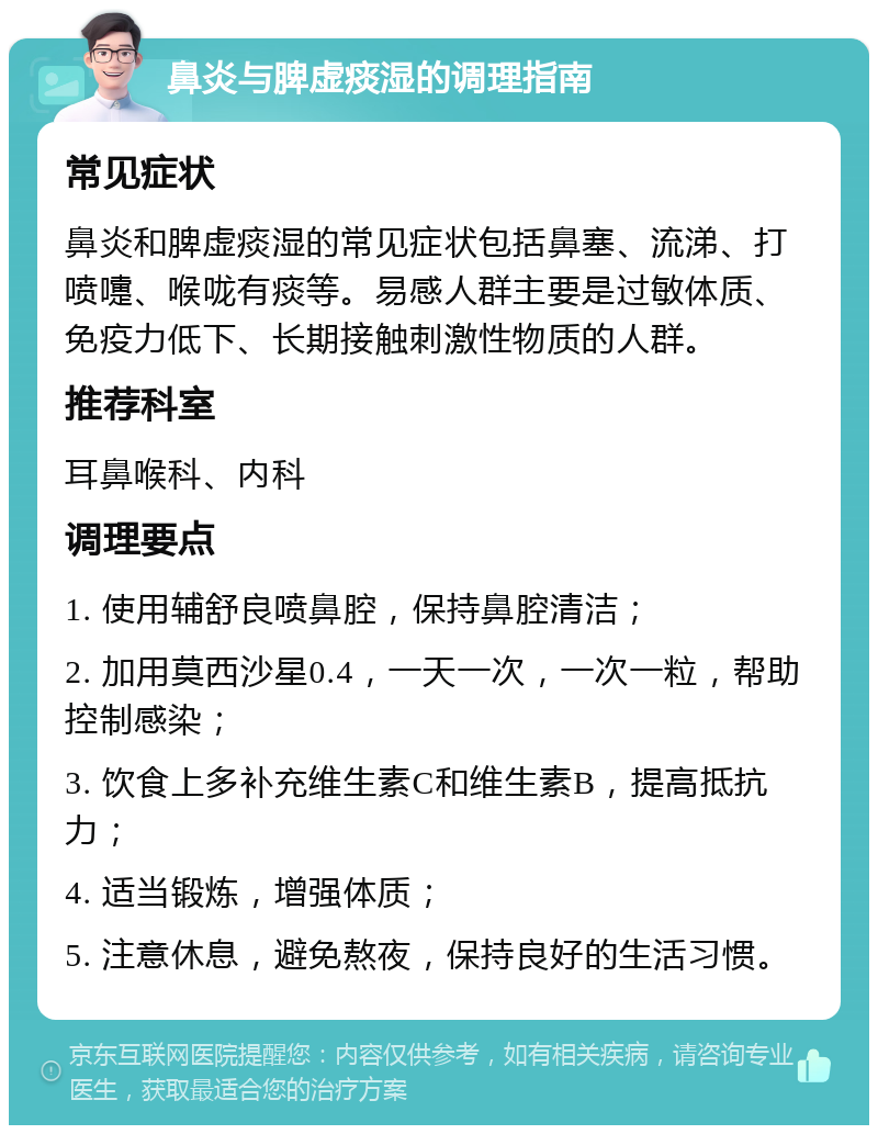 鼻炎与脾虚痰湿的调理指南 常见症状 鼻炎和脾虚痰湿的常见症状包括鼻塞、流涕、打喷嚏、喉咙有痰等。易感人群主要是过敏体质、免疫力低下、长期接触刺激性物质的人群。 推荐科室 耳鼻喉科、内科 调理要点 1. 使用辅舒良喷鼻腔，保持鼻腔清洁； 2. 加用莫西沙星0.4，一天一次，一次一粒，帮助控制感染； 3. 饮食上多补充维生素C和维生素B，提高抵抗力； 4. 适当锻炼，增强体质； 5. 注意休息，避免熬夜，保持良好的生活习惯。