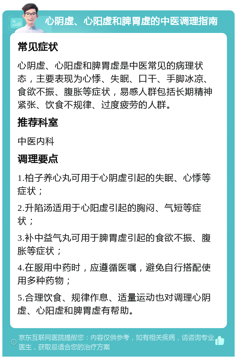 心阴虚、心阳虚和脾胃虚的中医调理指南 常见症状 心阴虚、心阳虚和脾胃虚是中医常见的病理状态，主要表现为心悸、失眠、口干、手脚冰凉、食欲不振、腹胀等症状，易感人群包括长期精神紧张、饮食不规律、过度疲劳的人群。 推荐科室 中医内科 调理要点 1.柏子养心丸可用于心阴虚引起的失眠、心悸等症状； 2.升陷汤适用于心阳虚引起的胸闷、气短等症状； 3.补中益气丸可用于脾胃虚引起的食欲不振、腹胀等症状； 4.在服用中药时，应遵循医嘱，避免自行搭配使用多种药物； 5.合理饮食、规律作息、适量运动也对调理心阴虚、心阳虚和脾胃虚有帮助。