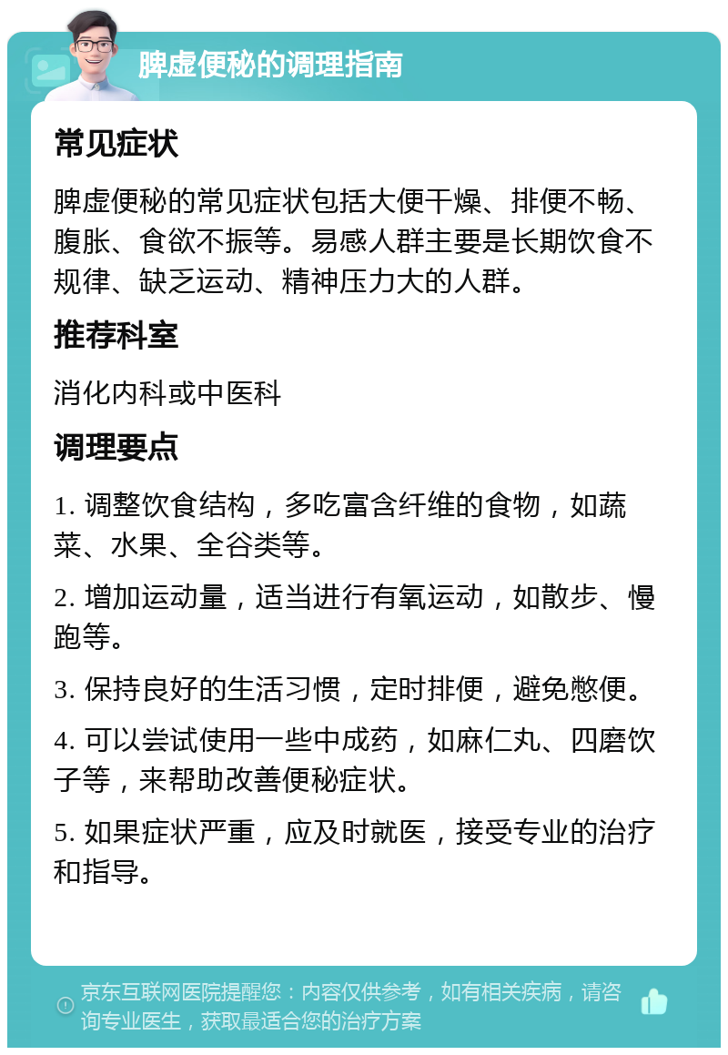 脾虚便秘的调理指南 常见症状 脾虚便秘的常见症状包括大便干燥、排便不畅、腹胀、食欲不振等。易感人群主要是长期饮食不规律、缺乏运动、精神压力大的人群。 推荐科室 消化内科或中医科 调理要点 1. 调整饮食结构，多吃富含纤维的食物，如蔬菜、水果、全谷类等。 2. 增加运动量，适当进行有氧运动，如散步、慢跑等。 3. 保持良好的生活习惯，定时排便，避免憋便。 4. 可以尝试使用一些中成药，如麻仁丸、四磨饮子等，来帮助改善便秘症状。 5. 如果症状严重，应及时就医，接受专业的治疗和指导。