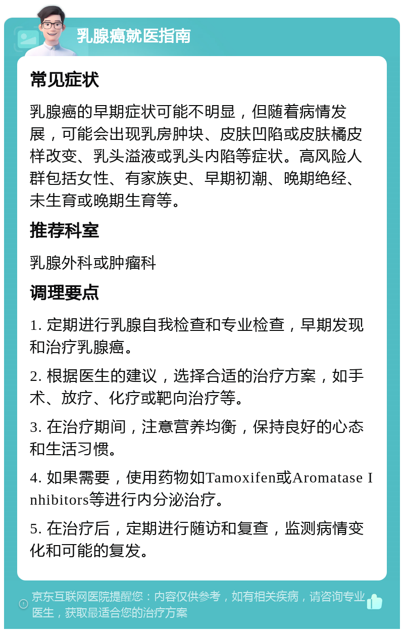 乳腺癌就医指南 常见症状 乳腺癌的早期症状可能不明显，但随着病情发展，可能会出现乳房肿块、皮肤凹陷或皮肤橘皮样改变、乳头溢液或乳头内陷等症状。高风险人群包括女性、有家族史、早期初潮、晚期绝经、未生育或晚期生育等。 推荐科室 乳腺外科或肿瘤科 调理要点 1. 定期进行乳腺自我检查和专业检查，早期发现和治疗乳腺癌。 2. 根据医生的建议，选择合适的治疗方案，如手术、放疗、化疗或靶向治疗等。 3. 在治疗期间，注意营养均衡，保持良好的心态和生活习惯。 4. 如果需要，使用药物如Tamoxifen或Aromatase Inhibitors等进行内分泌治疗。 5. 在治疗后，定期进行随访和复查，监测病情变化和可能的复发。