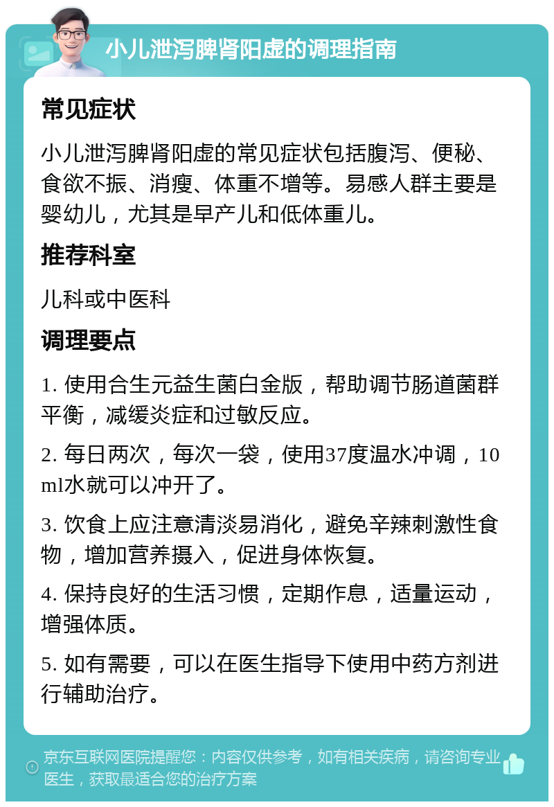 小儿泄泻脾肾阳虚的调理指南 常见症状 小儿泄泻脾肾阳虚的常见症状包括腹泻、便秘、食欲不振、消瘦、体重不增等。易感人群主要是婴幼儿，尤其是早产儿和低体重儿。 推荐科室 儿科或中医科 调理要点 1. 使用合生元益生菌白金版，帮助调节肠道菌群平衡，减缓炎症和过敏反应。 2. 每日两次，每次一袋，使用37度温水冲调，10ml水就可以冲开了。 3. 饮食上应注意清淡易消化，避免辛辣刺激性食物，增加营养摄入，促进身体恢复。 4. 保持良好的生活习惯，定期作息，适量运动，增强体质。 5. 如有需要，可以在医生指导下使用中药方剂进行辅助治疗。