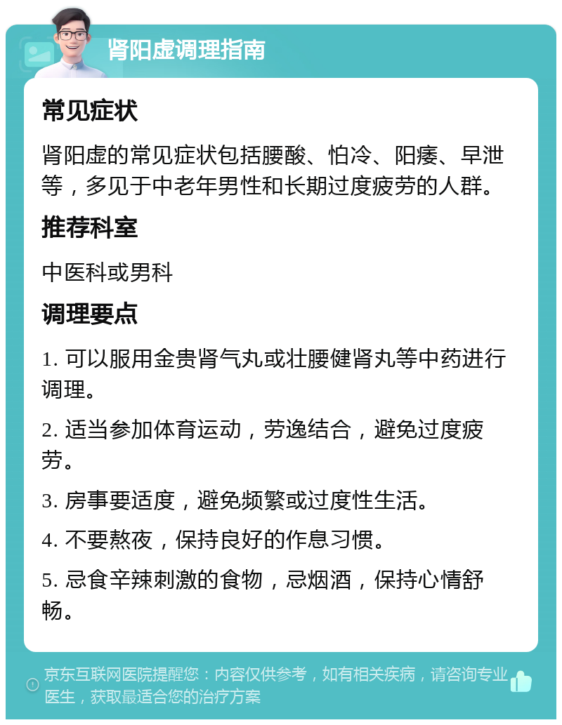 肾阳虚调理指南 常见症状 肾阳虚的常见症状包括腰酸、怕冷、阳痿、早泄等，多见于中老年男性和长期过度疲劳的人群。 推荐科室 中医科或男科 调理要点 1. 可以服用金贵肾气丸或壮腰健肾丸等中药进行调理。 2. 适当参加体育运动，劳逸结合，避免过度疲劳。 3. 房事要适度，避免频繁或过度性生活。 4. 不要熬夜，保持良好的作息习惯。 5. 忌食辛辣刺激的食物，忌烟酒，保持心情舒畅。