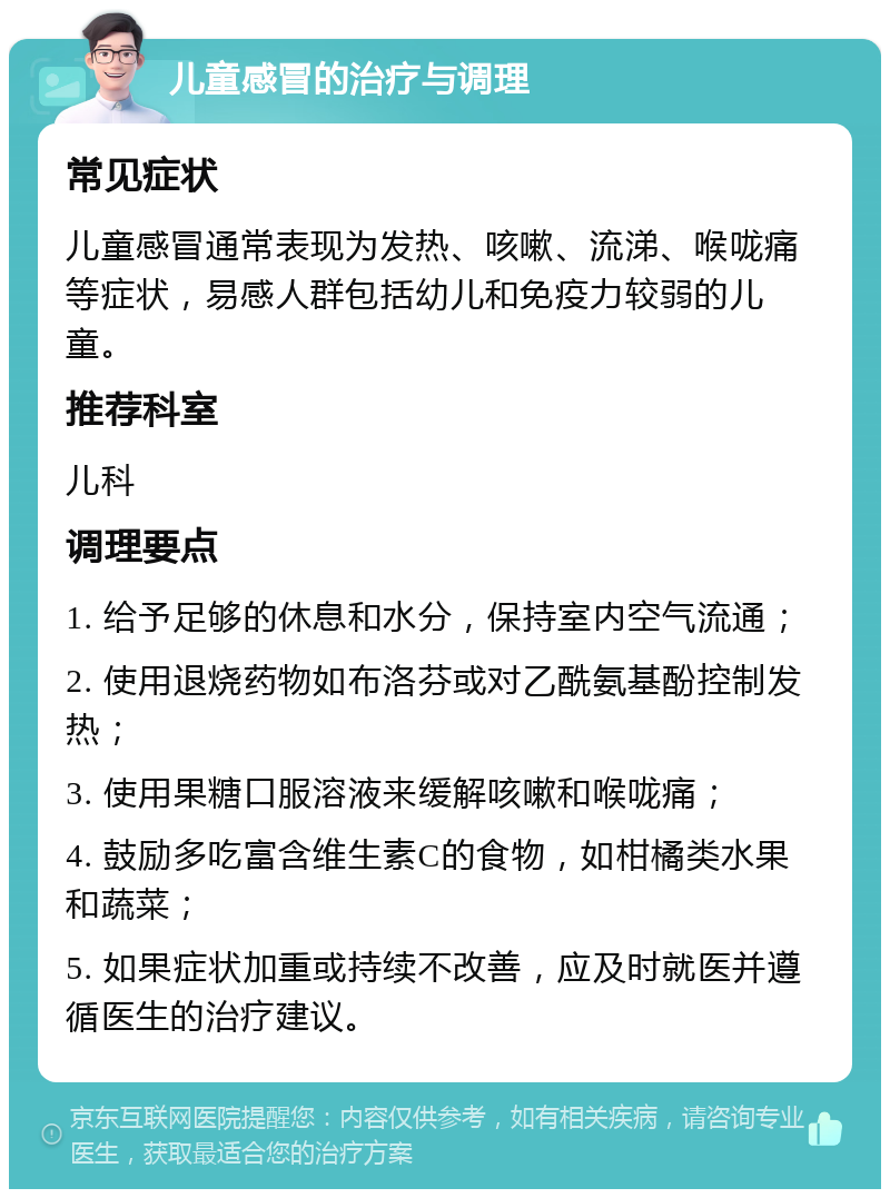 儿童感冒的治疗与调理 常见症状 儿童感冒通常表现为发热、咳嗽、流涕、喉咙痛等症状，易感人群包括幼儿和免疫力较弱的儿童。 推荐科室 儿科 调理要点 1. 给予足够的休息和水分，保持室内空气流通； 2. 使用退烧药物如布洛芬或对乙酰氨基酚控制发热； 3. 使用果糖口服溶液来缓解咳嗽和喉咙痛； 4. 鼓励多吃富含维生素C的食物，如柑橘类水果和蔬菜； 5. 如果症状加重或持续不改善，应及时就医并遵循医生的治疗建议。