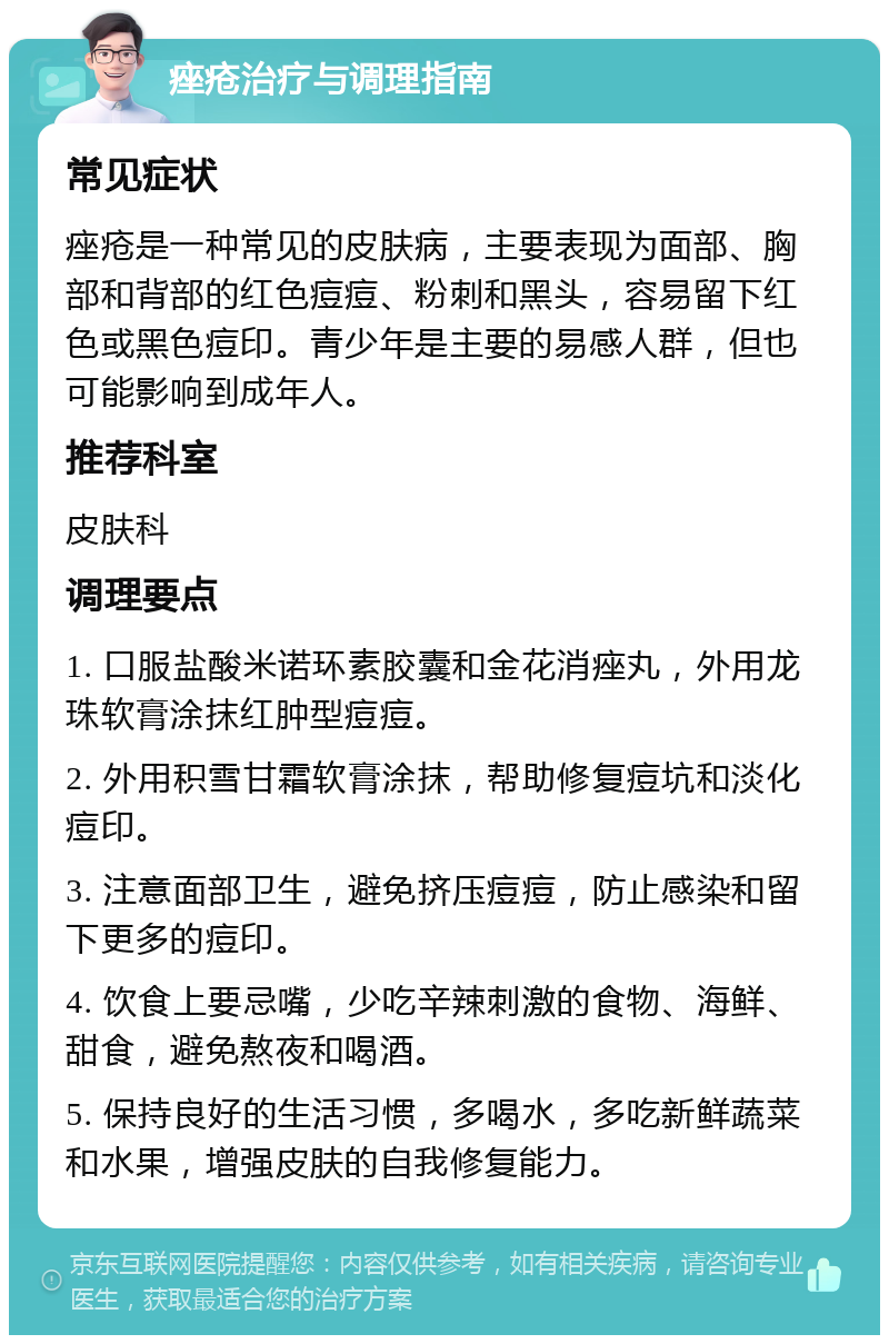 痤疮治疗与调理指南 常见症状 痤疮是一种常见的皮肤病，主要表现为面部、胸部和背部的红色痘痘、粉刺和黑头，容易留下红色或黑色痘印。青少年是主要的易感人群，但也可能影响到成年人。 推荐科室 皮肤科 调理要点 1. 口服盐酸米诺环素胶囊和金花消痤丸，外用龙珠软膏涂抹红肿型痘痘。 2. 外用积雪甘霜软膏涂抹，帮助修复痘坑和淡化痘印。 3. 注意面部卫生，避免挤压痘痘，防止感染和留下更多的痘印。 4. 饮食上要忌嘴，少吃辛辣刺激的食物、海鲜、甜食，避免熬夜和喝酒。 5. 保持良好的生活习惯，多喝水，多吃新鲜蔬菜和水果，增强皮肤的自我修复能力。