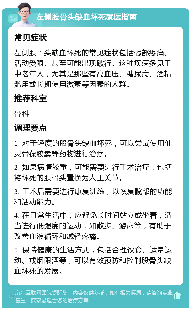 左侧股骨头缺血坏死就医指南 常见症状 左侧股骨头缺血坏死的常见症状包括髋部疼痛、活动受限、甚至可能出现跛行。这种疾病多见于中老年人，尤其是那些有高血压、糖尿病、酒精滥用或长期使用激素等因素的人群。 推荐科室 骨科 调理要点 1. 对于轻度的股骨头缺血坏死，可以尝试使用仙灵骨葆胶囊等药物进行治疗。 2. 如果病情较重，可能需要进行手术治疗，包括将坏死的股骨头置换为人工关节。 3. 手术后需要进行康复训练，以恢复髋部的功能和活动能力。 4. 在日常生活中，应避免长时间站立或坐着，适当进行低强度的运动，如散步、游泳等，有助于改善血液循环和减轻疼痛。 5. 保持健康的生活方式，包括合理饮食、适量运动、戒烟限酒等，可以有效预防和控制股骨头缺血坏死的发展。