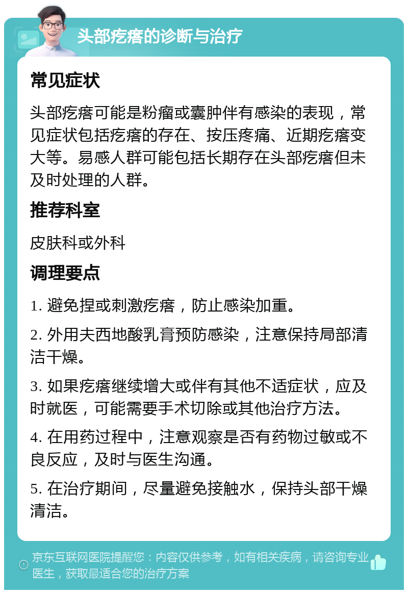 头部疙瘩的诊断与治疗 常见症状 头部疙瘩可能是粉瘤或囊肿伴有感染的表现，常见症状包括疙瘩的存在、按压疼痛、近期疙瘩变大等。易感人群可能包括长期存在头部疙瘩但未及时处理的人群。 推荐科室 皮肤科或外科 调理要点 1. 避免捏或刺激疙瘩，防止感染加重。 2. 外用夫西地酸乳膏预防感染，注意保持局部清洁干燥。 3. 如果疙瘩继续增大或伴有其他不适症状，应及时就医，可能需要手术切除或其他治疗方法。 4. 在用药过程中，注意观察是否有药物过敏或不良反应，及时与医生沟通。 5. 在治疗期间，尽量避免接触水，保持头部干燥清洁。