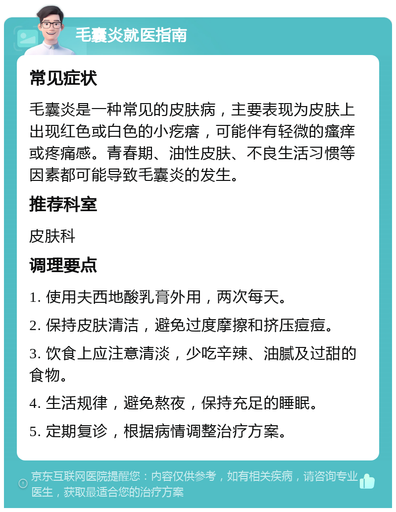 毛囊炎就医指南 常见症状 毛囊炎是一种常见的皮肤病，主要表现为皮肤上出现红色或白色的小疙瘩，可能伴有轻微的瘙痒或疼痛感。青春期、油性皮肤、不良生活习惯等因素都可能导致毛囊炎的发生。 推荐科室 皮肤科 调理要点 1. 使用夫西地酸乳膏外用，两次每天。 2. 保持皮肤清洁，避免过度摩擦和挤压痘痘。 3. 饮食上应注意清淡，少吃辛辣、油腻及过甜的食物。 4. 生活规律，避免熬夜，保持充足的睡眠。 5. 定期复诊，根据病情调整治疗方案。