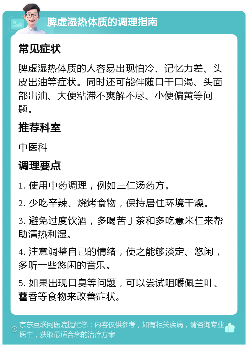 脾虚湿热体质的调理指南 常见症状 脾虚湿热体质的人容易出现怕冷、记忆力差、头皮出油等症状。同时还可能伴随口干口渴、头面部出油、大便粘滞不爽解不尽、小便偏黄等问题。 推荐科室 中医科 调理要点 1. 使用中药调理，例如三仁汤药方。 2. 少吃辛辣、烧烤食物，保持居住环境干燥。 3. 避免过度饮酒，多喝苦丁茶和多吃薏米仁来帮助清热利湿。 4. 注意调整自己的情绪，使之能够淡定、悠闲，多听一些悠闲的音乐。 5. 如果出现口臭等问题，可以尝试咀嚼佩兰叶、藿香等食物来改善症状。