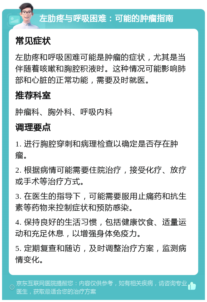 左肋疼与呼吸困难：可能的肿瘤指南 常见症状 左肋疼和呼吸困难可能是肿瘤的症状，尤其是当伴随着咳嗽和胸腔积液时。这种情况可能影响肺部和心脏的正常功能，需要及时就医。 推荐科室 肿瘤科、胸外科、呼吸内科 调理要点 1. 进行胸腔穿刺和病理检查以确定是否存在肿瘤。 2. 根据病情可能需要住院治疗，接受化疗、放疗或手术等治疗方式。 3. 在医生的指导下，可能需要服用止痛药和抗生素等药物来控制症状和预防感染。 4. 保持良好的生活习惯，包括健康饮食、适量运动和充足休息，以增强身体免疫力。 5. 定期复查和随访，及时调整治疗方案，监测病情变化。