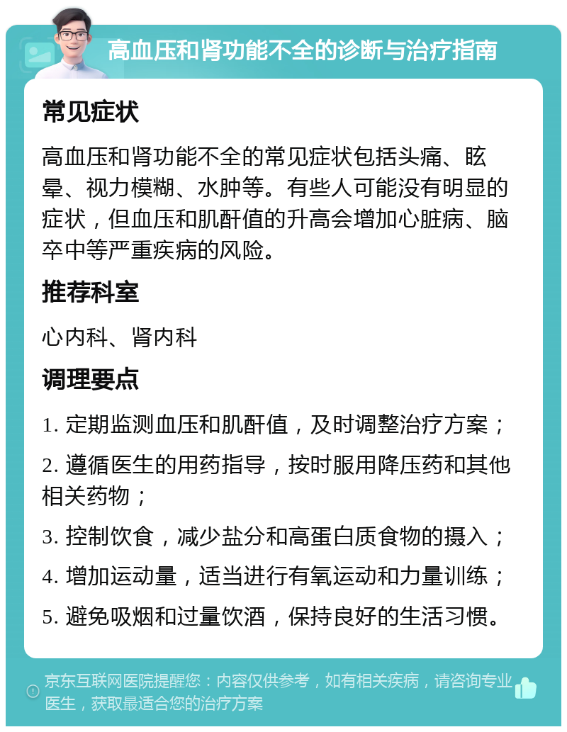 高血压和肾功能不全的诊断与治疗指南 常见症状 高血压和肾功能不全的常见症状包括头痛、眩晕、视力模糊、水肿等。有些人可能没有明显的症状，但血压和肌酐值的升高会增加心脏病、脑卒中等严重疾病的风险。 推荐科室 心内科、肾内科 调理要点 1. 定期监测血压和肌酐值，及时调整治疗方案； 2. 遵循医生的用药指导，按时服用降压药和其他相关药物； 3. 控制饮食，减少盐分和高蛋白质食物的摄入； 4. 增加运动量，适当进行有氧运动和力量训练； 5. 避免吸烟和过量饮酒，保持良好的生活习惯。