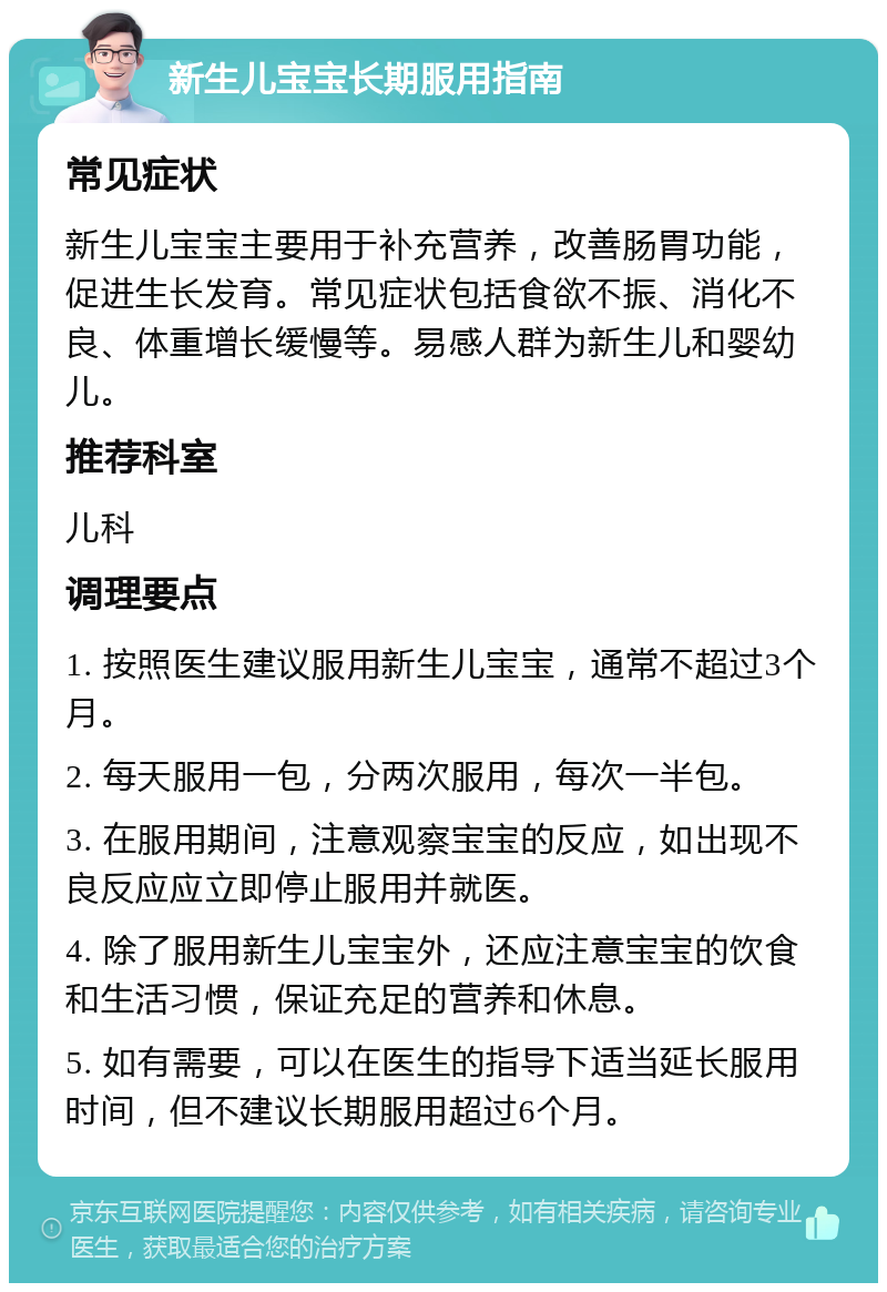 新生儿宝宝长期服用指南 常见症状 新生儿宝宝主要用于补充营养，改善肠胃功能，促进生长发育。常见症状包括食欲不振、消化不良、体重增长缓慢等。易感人群为新生儿和婴幼儿。 推荐科室 儿科 调理要点 1. 按照医生建议服用新生儿宝宝，通常不超过3个月。 2. 每天服用一包，分两次服用，每次一半包。 3. 在服用期间，注意观察宝宝的反应，如出现不良反应应立即停止服用并就医。 4. 除了服用新生儿宝宝外，还应注意宝宝的饮食和生活习惯，保证充足的营养和休息。 5. 如有需要，可以在医生的指导下适当延长服用时间，但不建议长期服用超过6个月。