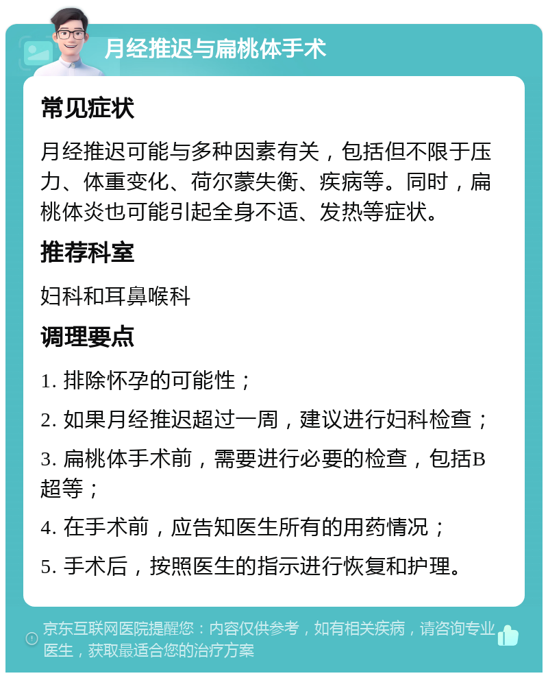 月经推迟与扁桃体手术 常见症状 月经推迟可能与多种因素有关，包括但不限于压力、体重变化、荷尔蒙失衡、疾病等。同时，扁桃体炎也可能引起全身不适、发热等症状。 推荐科室 妇科和耳鼻喉科 调理要点 1. 排除怀孕的可能性； 2. 如果月经推迟超过一周，建议进行妇科检查； 3. 扁桃体手术前，需要进行必要的检查，包括B超等； 4. 在手术前，应告知医生所有的用药情况； 5. 手术后，按照医生的指示进行恢复和护理。