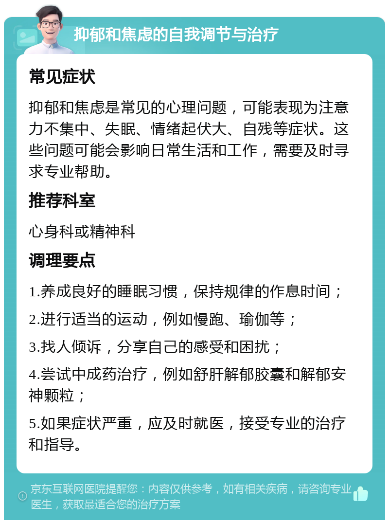 抑郁和焦虑的自我调节与治疗 常见症状 抑郁和焦虑是常见的心理问题，可能表现为注意力不集中、失眠、情绪起伏大、自残等症状。这些问题可能会影响日常生活和工作，需要及时寻求专业帮助。 推荐科室 心身科或精神科 调理要点 1.养成良好的睡眠习惯，保持规律的作息时间； 2.进行适当的运动，例如慢跑、瑜伽等； 3.找人倾诉，分享自己的感受和困扰； 4.尝试中成药治疗，例如舒肝解郁胶囊和解郁安神颗粒； 5.如果症状严重，应及时就医，接受专业的治疗和指导。