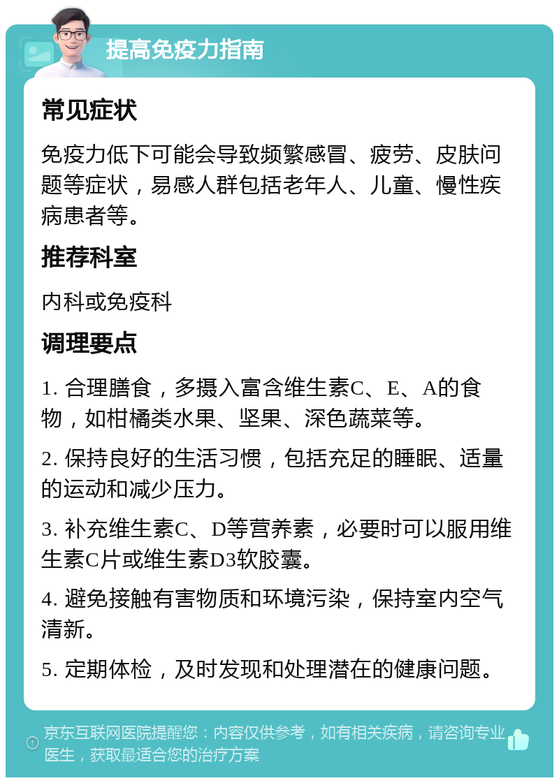 提高免疫力指南 常见症状 免疫力低下可能会导致频繁感冒、疲劳、皮肤问题等症状，易感人群包括老年人、儿童、慢性疾病患者等。 推荐科室 内科或免疫科 调理要点 1. 合理膳食，多摄入富含维生素C、E、A的食物，如柑橘类水果、坚果、深色蔬菜等。 2. 保持良好的生活习惯，包括充足的睡眠、适量的运动和减少压力。 3. 补充维生素C、D等营养素，必要时可以服用维生素C片或维生素D3软胶囊。 4. 避免接触有害物质和环境污染，保持室内空气清新。 5. 定期体检，及时发现和处理潜在的健康问题。