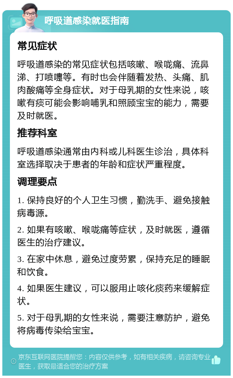 呼吸道感染就医指南 常见症状 呼吸道感染的常见症状包括咳嗽、喉咙痛、流鼻涕、打喷嚏等。有时也会伴随着发热、头痛、肌肉酸痛等全身症状。对于母乳期的女性来说，咳嗽有痰可能会影响哺乳和照顾宝宝的能力，需要及时就医。 推荐科室 呼吸道感染通常由内科或儿科医生诊治，具体科室选择取决于患者的年龄和症状严重程度。 调理要点 1. 保持良好的个人卫生习惯，勤洗手、避免接触病毒源。 2. 如果有咳嗽、喉咙痛等症状，及时就医，遵循医生的治疗建议。 3. 在家中休息，避免过度劳累，保持充足的睡眠和饮食。 4. 如果医生建议，可以服用止咳化痰药来缓解症状。 5. 对于母乳期的女性来说，需要注意防护，避免将病毒传染给宝宝。