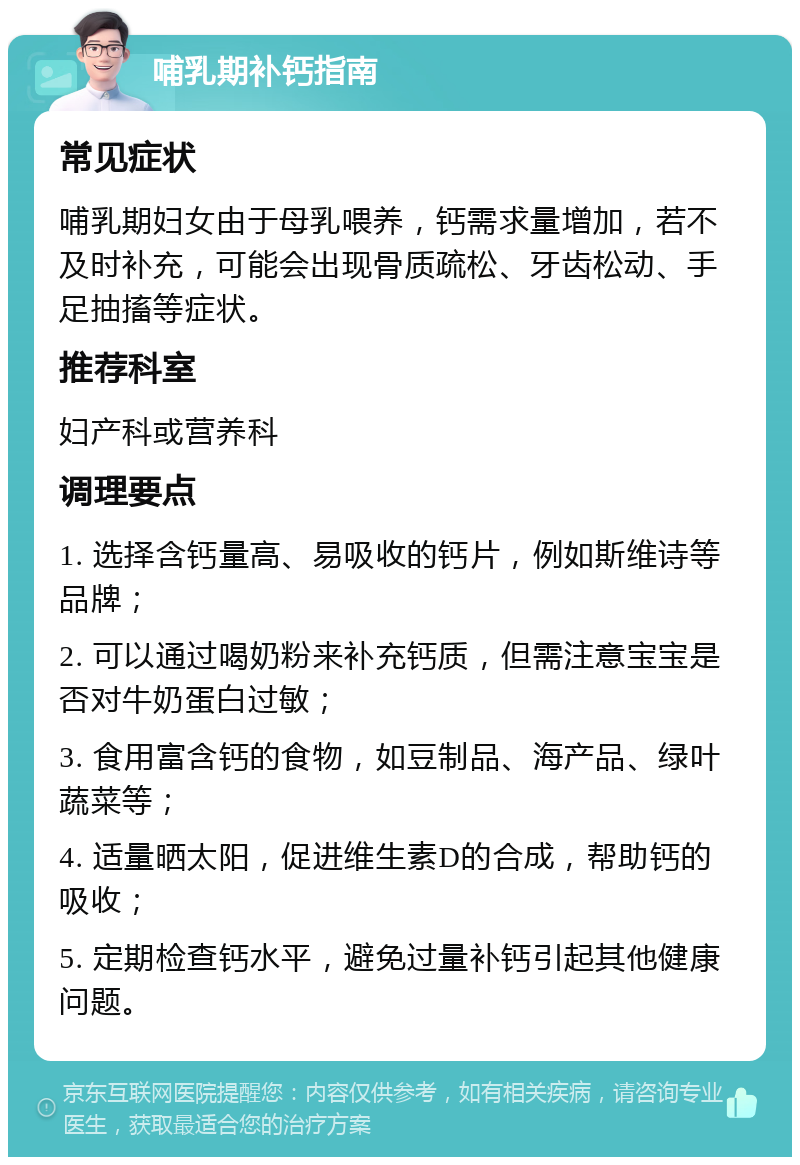 哺乳期补钙指南 常见症状 哺乳期妇女由于母乳喂养，钙需求量增加，若不及时补充，可能会出现骨质疏松、牙齿松动、手足抽搐等症状。 推荐科室 妇产科或营养科 调理要点 1. 选择含钙量高、易吸收的钙片，例如斯维诗等品牌； 2. 可以通过喝奶粉来补充钙质，但需注意宝宝是否对牛奶蛋白过敏； 3. 食用富含钙的食物，如豆制品、海产品、绿叶蔬菜等； 4. 适量晒太阳，促进维生素D的合成，帮助钙的吸收； 5. 定期检查钙水平，避免过量补钙引起其他健康问题。