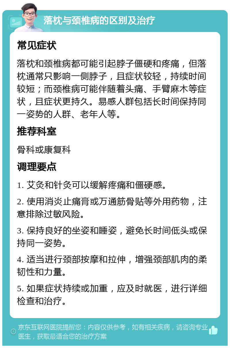 落枕与颈椎病的区别及治疗 常见症状 落枕和颈椎病都可能引起脖子僵硬和疼痛，但落枕通常只影响一侧脖子，且症状较轻，持续时间较短；而颈椎病可能伴随着头痛、手臂麻木等症状，且症状更持久。易感人群包括长时间保持同一姿势的人群、老年人等。 推荐科室 骨科或康复科 调理要点 1. 艾灸和针灸可以缓解疼痛和僵硬感。 2. 使用消炎止痛膏或万通筋骨贴等外用药物，注意排除过敏风险。 3. 保持良好的坐姿和睡姿，避免长时间低头或保持同一姿势。 4. 适当进行颈部按摩和拉伸，增强颈部肌肉的柔韧性和力量。 5. 如果症状持续或加重，应及时就医，进行详细检查和治疗。