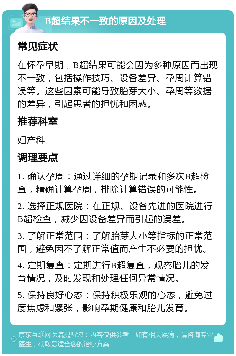 B超结果不一致的原因及处理 常见症状 在怀孕早期，B超结果可能会因为多种原因而出现不一致，包括操作技巧、设备差异、孕周计算错误等。这些因素可能导致胎芽大小、孕周等数据的差异，引起患者的担忧和困惑。 推荐科室 妇产科 调理要点 1. 确认孕周：通过详细的孕期记录和多次B超检查，精确计算孕周，排除计算错误的可能性。 2. 选择正规医院：在正规、设备先进的医院进行B超检查，减少因设备差异而引起的误差。 3. 了解正常范围：了解胎芽大小等指标的正常范围，避免因不了解正常值而产生不必要的担忧。 4. 定期复查：定期进行B超复查，观察胎儿的发育情况，及时发现和处理任何异常情况。 5. 保持良好心态：保持积极乐观的心态，避免过度焦虑和紧张，影响孕期健康和胎儿发育。