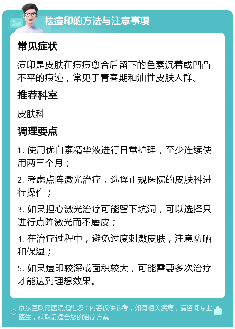 祛痘印的方法与注意事项 常见症状 痘印是皮肤在痘痘愈合后留下的色素沉着或凹凸不平的痕迹，常见于青春期和油性皮肤人群。 推荐科室 皮肤科 调理要点 1. 使用优白素精华液进行日常护理，至少连续使用两三个月； 2. 考虑点阵激光治疗，选择正规医院的皮肤科进行操作； 3. 如果担心激光治疗可能留下坑洞，可以选择只进行点阵激光而不磨皮； 4. 在治疗过程中，避免过度刺激皮肤，注意防晒和保湿； 5. 如果痘印较深或面积较大，可能需要多次治疗才能达到理想效果。