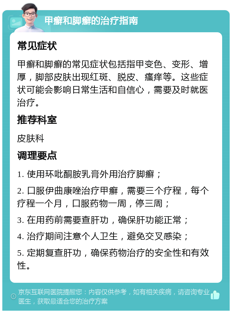 甲癣和脚癣的治疗指南 常见症状 甲癣和脚癣的常见症状包括指甲变色、变形、增厚，脚部皮肤出现红斑、脱皮、瘙痒等。这些症状可能会影响日常生活和自信心，需要及时就医治疗。 推荐科室 皮肤科 调理要点 1. 使用环吡酮胺乳膏外用治疗脚癣； 2. 口服伊曲康唑治疗甲癣，需要三个疗程，每个疗程一个月，口服药物一周，停三周； 3. 在用药前需要查肝功，确保肝功能正常； 4. 治疗期间注意个人卫生，避免交叉感染； 5. 定期复查肝功，确保药物治疗的安全性和有效性。