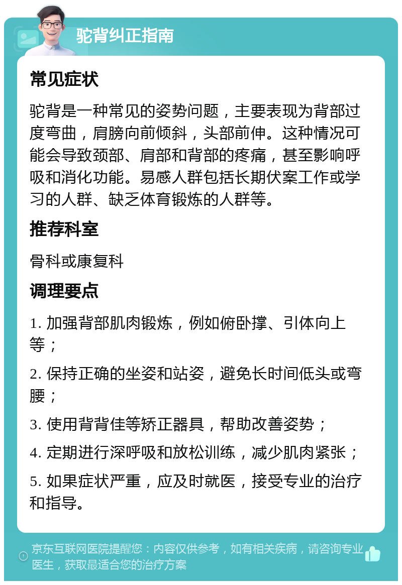 驼背纠正指南 常见症状 驼背是一种常见的姿势问题，主要表现为背部过度弯曲，肩膀向前倾斜，头部前伸。这种情况可能会导致颈部、肩部和背部的疼痛，甚至影响呼吸和消化功能。易感人群包括长期伏案工作或学习的人群、缺乏体育锻炼的人群等。 推荐科室 骨科或康复科 调理要点 1. 加强背部肌肉锻炼，例如俯卧撑、引体向上等； 2. 保持正确的坐姿和站姿，避免长时间低头或弯腰； 3. 使用背背佳等矫正器具，帮助改善姿势； 4. 定期进行深呼吸和放松训练，减少肌肉紧张； 5. 如果症状严重，应及时就医，接受专业的治疗和指导。