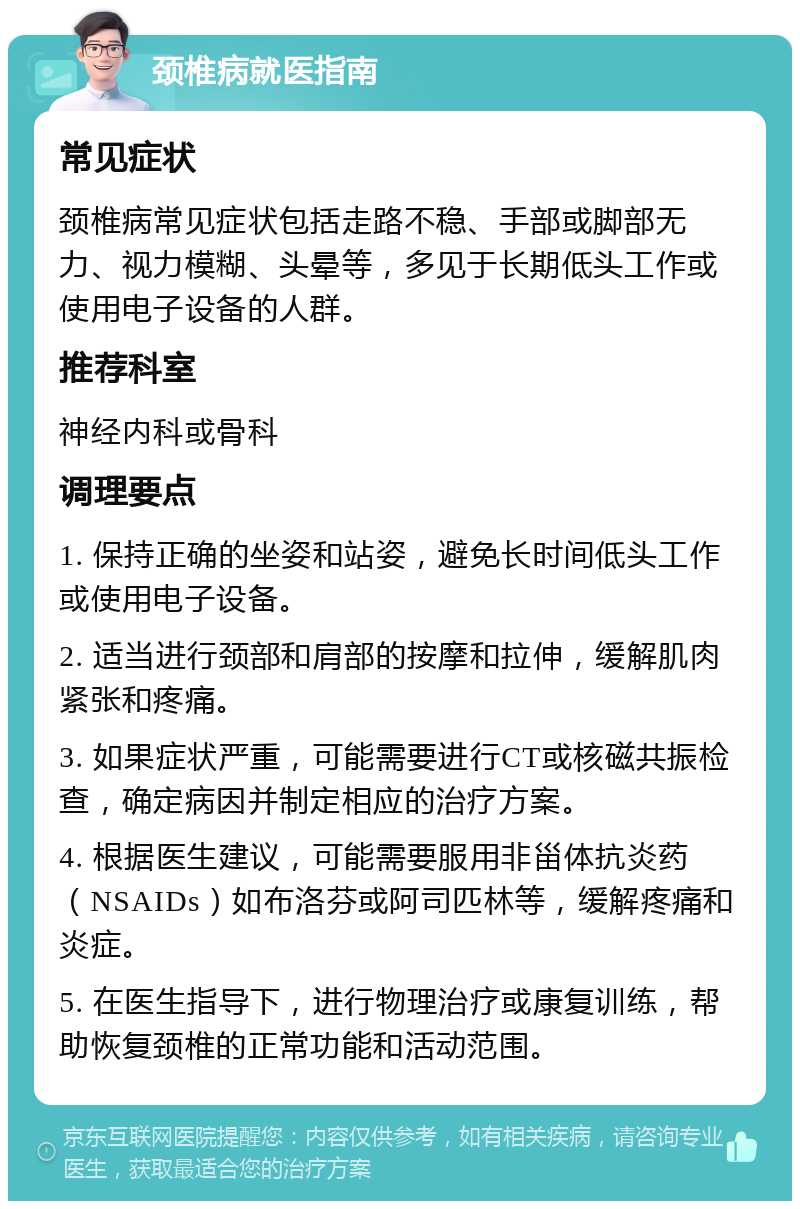 颈椎病就医指南 常见症状 颈椎病常见症状包括走路不稳、手部或脚部无力、视力模糊、头晕等，多见于长期低头工作或使用电子设备的人群。 推荐科室 神经内科或骨科 调理要点 1. 保持正确的坐姿和站姿，避免长时间低头工作或使用电子设备。 2. 适当进行颈部和肩部的按摩和拉伸，缓解肌肉紧张和疼痛。 3. 如果症状严重，可能需要进行CT或核磁共振检查，确定病因并制定相应的治疗方案。 4. 根据医生建议，可能需要服用非甾体抗炎药（NSAIDs）如布洛芬或阿司匹林等，缓解疼痛和炎症。 5. 在医生指导下，进行物理治疗或康复训练，帮助恢复颈椎的正常功能和活动范围。