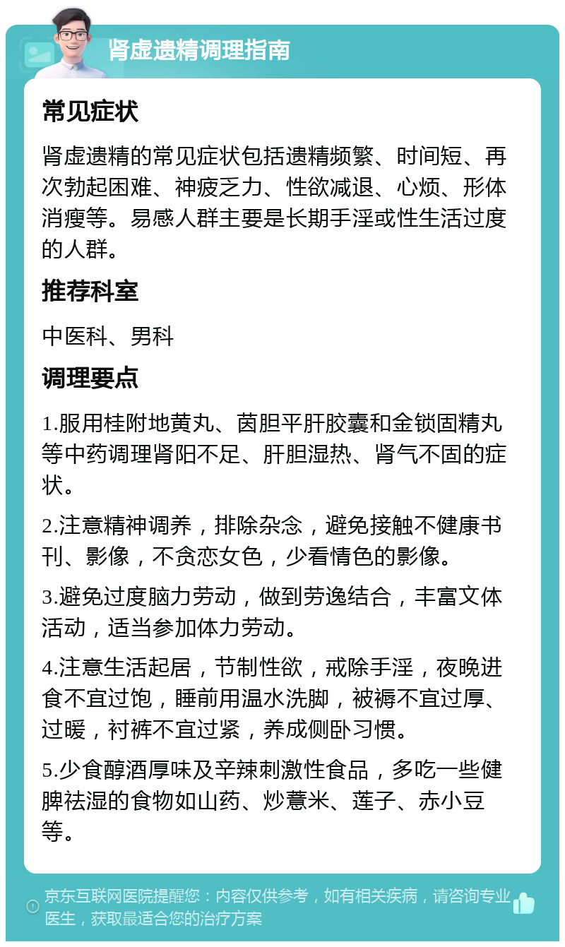 肾虚遗精调理指南 常见症状 肾虚遗精的常见症状包括遗精频繁、时间短、再次勃起困难、神疲乏力、性欲减退、心烦、形体消瘦等。易感人群主要是长期手淫或性生活过度的人群。 推荐科室 中医科、男科 调理要点 1.服用桂附地黄丸、茵胆平肝胶囊和金锁固精丸等中药调理肾阳不足、肝胆湿热、肾气不固的症状。 2.注意精神调养，排除杂念，避免接触不健康书刊、影像，不贪恋女色，少看情色的影像。 3.避免过度脑力劳动，做到劳逸结合，丰富文体活动，适当参加体力劳动。 4.注意生活起居，节制性欲，戒除手淫，夜晚进食不宜过饱，睡前用温水洗脚，被褥不宜过厚、过暖，衬裤不宜过紧，养成侧卧习惯。 5.少食醇酒厚味及辛辣刺激性食品，多吃一些健脾祛湿的食物如山药、炒薏米、莲子、赤小豆等。