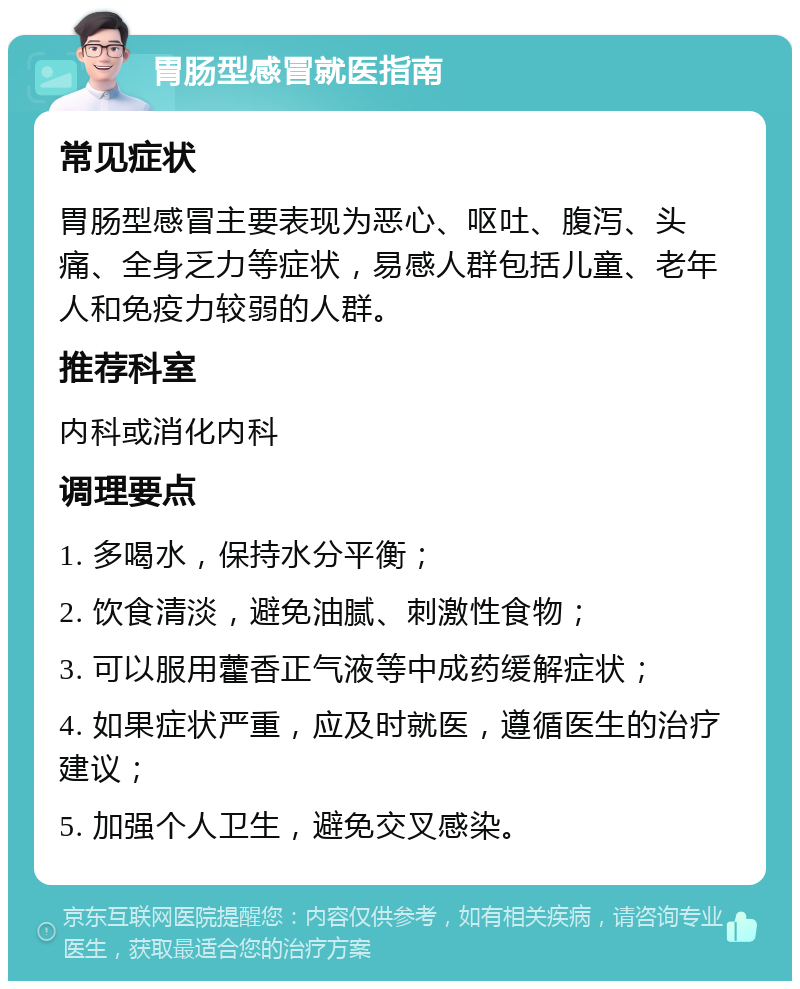 胃肠型感冒就医指南 常见症状 胃肠型感冒主要表现为恶心、呕吐、腹泻、头痛、全身乏力等症状，易感人群包括儿童、老年人和免疫力较弱的人群。 推荐科室 内科或消化内科 调理要点 1. 多喝水，保持水分平衡； 2. 饮食清淡，避免油腻、刺激性食物； 3. 可以服用藿香正气液等中成药缓解症状； 4. 如果症状严重，应及时就医，遵循医生的治疗建议； 5. 加强个人卫生，避免交叉感染。