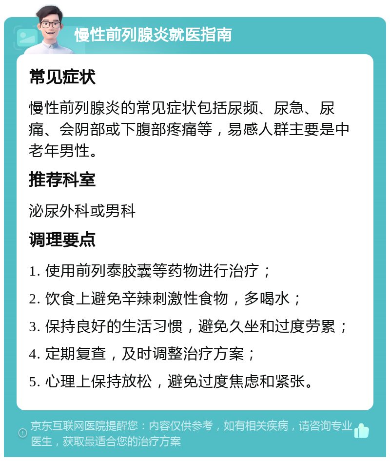 慢性前列腺炎就医指南 常见症状 慢性前列腺炎的常见症状包括尿频、尿急、尿痛、会阴部或下腹部疼痛等，易感人群主要是中老年男性。 推荐科室 泌尿外科或男科 调理要点 1. 使用前列泰胶囊等药物进行治疗； 2. 饮食上避免辛辣刺激性食物，多喝水； 3. 保持良好的生活习惯，避免久坐和过度劳累； 4. 定期复查，及时调整治疗方案； 5. 心理上保持放松，避免过度焦虑和紧张。