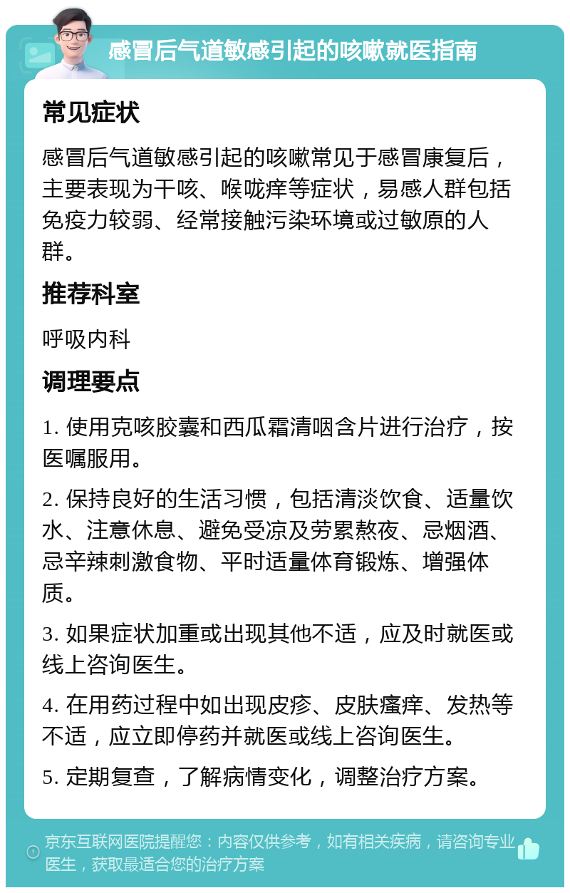 感冒后气道敏感引起的咳嗽就医指南 常见症状 感冒后气道敏感引起的咳嗽常见于感冒康复后，主要表现为干咳、喉咙痒等症状，易感人群包括免疫力较弱、经常接触污染环境或过敏原的人群。 推荐科室 呼吸内科 调理要点 1. 使用克咳胶囊和西瓜霜清咽含片进行治疗，按医嘱服用。 2. 保持良好的生活习惯，包括清淡饮食、适量饮水、注意休息、避免受凉及劳累熬夜、忌烟酒、忌辛辣刺激食物、平时适量体育锻炼、增强体质。 3. 如果症状加重或出现其他不适，应及时就医或线上咨询医生。 4. 在用药过程中如出现皮疹、皮肤瘙痒、发热等不适，应立即停药并就医或线上咨询医生。 5. 定期复查，了解病情变化，调整治疗方案。