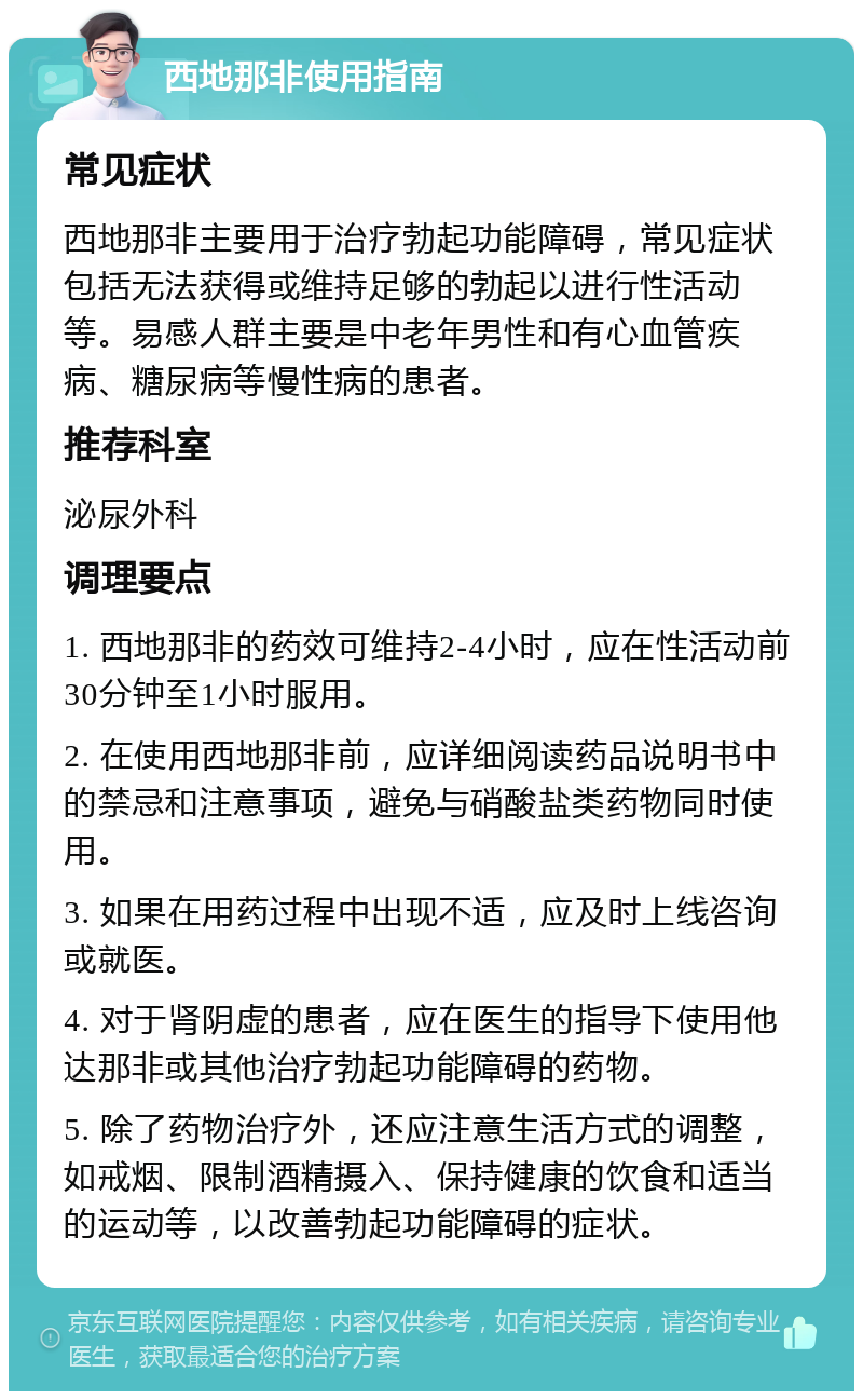 西地那非使用指南 常见症状 西地那非主要用于治疗勃起功能障碍，常见症状包括无法获得或维持足够的勃起以进行性活动等。易感人群主要是中老年男性和有心血管疾病、糖尿病等慢性病的患者。 推荐科室 泌尿外科 调理要点 1. 西地那非的药效可维持2-4小时，应在性活动前30分钟至1小时服用。 2. 在使用西地那非前，应详细阅读药品说明书中的禁忌和注意事项，避免与硝酸盐类药物同时使用。 3. 如果在用药过程中出现不适，应及时上线咨询或就医。 4. 对于肾阴虚的患者，应在医生的指导下使用他达那非或其他治疗勃起功能障碍的药物。 5. 除了药物治疗外，还应注意生活方式的调整，如戒烟、限制酒精摄入、保持健康的饮食和适当的运动等，以改善勃起功能障碍的症状。